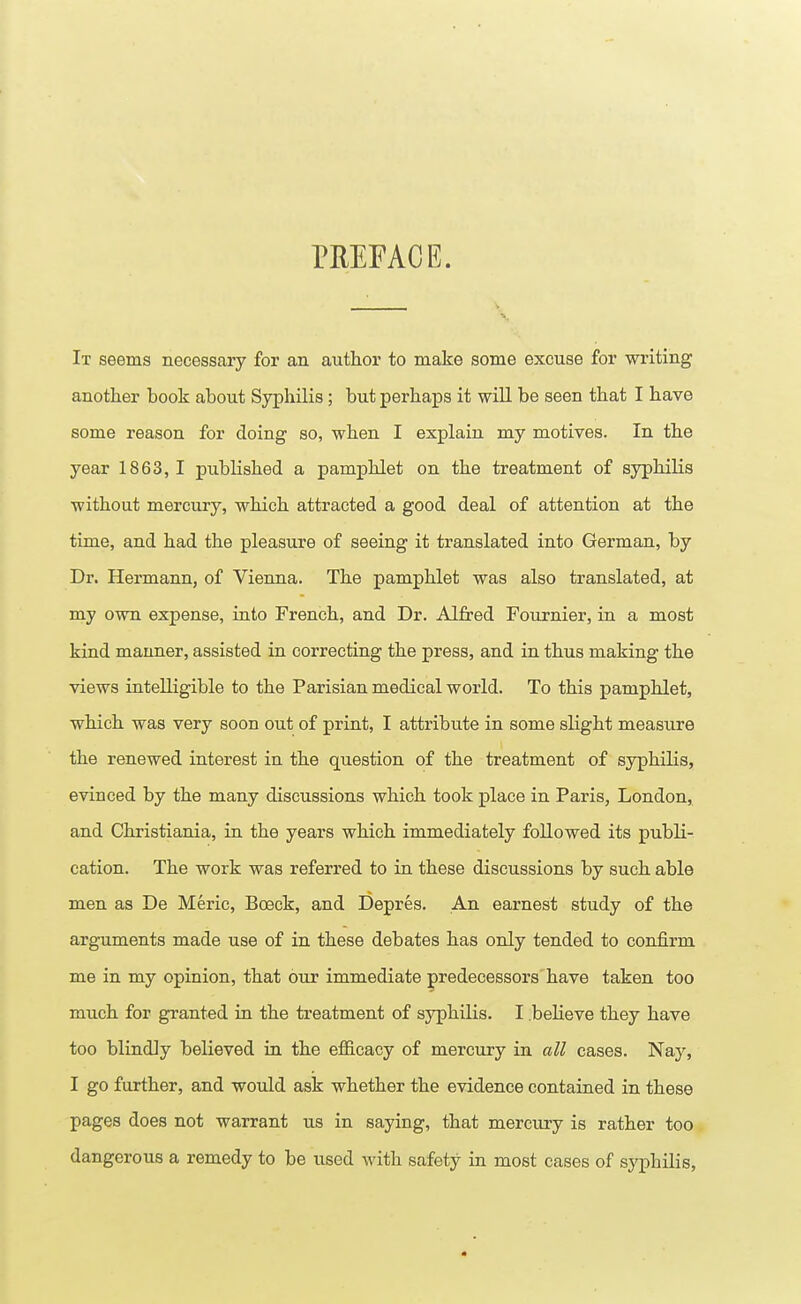 PREFACE. It seems necessary for an author to make some excuse for writing another book about Syphilis; but perhaps it will be seen that I have some reason for doing so, when I explain my motives. In the year 1863, I published a pamphlet on the treatment of syphilis without mercury, which attracted a good deal of attention at the time, and had the pleasure of seeing it translated into German, by Dr. Hermann, of Vienna. The pamphlet was also translated, at my own expense, into French, and Dr. Alfred Fournier, in a most kind manner, assisted in correcting the press, and in thus making the views intelligible to the Parisian medical world. To this pamphlet, which was very soon out of print, I attribute in some slight measure the renewed interest in the question of the treatment of syphilis, evinced by the many discussions which took place in Paris, London, and Christiania, in the years which immediately followed its publi- cation. The work was referred to in these discussions by such able men as De Meric, Bceck, and Depres. An earnest study of the arguments made use of in these debates has only tended to confirm me in my opinion, that our immediate predecessors have taken too much for granted in the treatment of syphilis. I .believe they have too blindly believed in the efficacy of mercury in all cases. Nay, I go further, and would ask whether the evidence contained in these pages does not warrant us in saying, that mercury is rather too dangerous a remedy to be used with safety in most cases of syphilis,