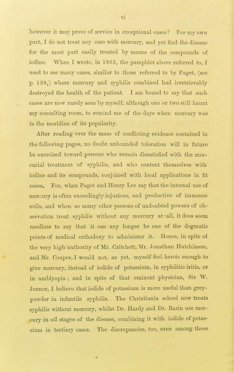 however it may prove of service in exceptional cases ? For my own pai-t, I do not treat any case with, mercury, and yet find the disease for the most part easily treated by means of the compounds of iodine. When I wrote, in 18G3, the pamphlet above referred to, I used to see many cases, similar to those referred to by Paget, (see p. 138,) where mercury and syphilis combined had irretrievably destrojred the health of the patient. I am bound to say that such cases are now rarely seen by myself, although one or two still haunt my consulting room, to remind me of the days when mercury was in the meridian of its popularity. After reading over the mass of conflicting evidence contained in the following pages, no doubt unbounded toleration will in future be exercised toward persons who remain dissatisfied with the mer- curial treatment of syphilis, and who content themselves with iodine and its compounds, conjoined with local applications in fit cases. For, when Paget and Henry Lee say that the internal use of mercury is often exceedingly injurious, and productive of immense evils, and when so many other persons of undoubted powers of ob- servation treat syphilis without any mercury at all, it does seem needless to say that it can any longer be one of the dogmatic points of medical orthodoxy to administer it. Hence, in spite of the very high authority of Mr. Critchett, Mr. Jonathan Hutchinson, and Mr. Couper, I would not, as yet, myself feel heroic enough to give mercury, instead of iodide of potassium, in syphilitic iritis, or in amblyopia ; and in spite of that eminent physician, Sir W. Jenner, I believe that iodide of potassium is more useful than grey- powder in infantile syphilis. The Christiania school now treats syphilis without mercury, whilst Dr. Hardy and Dr. Bazin use mer- cury in all stages of the disease, combining it with iodide of potas- sium in tertiary cases. The discrepancies, too, even among those