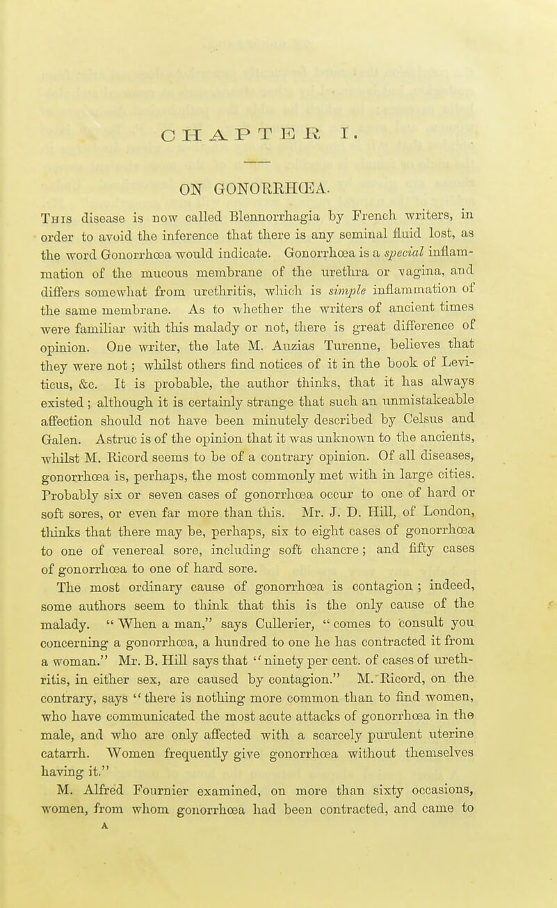 ON GONORRHOEA. This disease is now called Blennorrhagia by French writers, in order to avoid the inference that there is any seminal fluid lost, as the word Gonorrhoea would indicate. Gonorrhoea is a special inflam- mation of the mucous membrane of the urethra or -vagina, and differs somewhat from urethritis, which is simple inflammation of the same membrane. As to whether the writers of ancient times were familiar with this malady or not, there is great difference of opinion. One writer, the late M. Auzias Turenne, believes that they were not; whilst others find notices of it in the book of Levi- ticus, &c. It is probable, the author thinks, that it has always existed ; although it is certainly strange that such an unmistakeable affection should not have been minutely described by Celsus and Galen. Astruc is of the opinion that it was unknown to the ancients, whilst M. Eicord seems to be of a contrary opinion. Of all diseases, gonorrhoea is, perhaps, the most commonly met with in large cities. Probably six or seven cases of gonorrhoea occur to one of hard or soft sores, or even far more than this. Mr. J. D. Hill, of London, thinks that there may be, perhaps, six to eight cases of gonorrhoea to one of venereal sore, including soft chancre; and fifty cases of gonorrhoea to one of hard sore. The most ordinary cause of gonorrhoea is contagion ; indeed, some authors seem to think that this is the only cause of the malady.  When a man, says Cullerier,  comes to consult you concerning a gonorrhoea, a hundred to one he has contracted it from a woman. Mr. B. Hill says that  ninety per cent, of cases of ureth- ritis, in either sex, are caused by contagion. M. Kicord, on the contrary, says there is nothing more common than to find women, who have communicated the most acute attacks of gonorrhoea in the male, and who are only affected with a scarcely purulent uterine catarrh. Women frequently give gonorrhoea without themselves having it. M. Alfred Fouraier examined, on more than sixty occasions, women, from whom gonorrhoea had been contracted, and came to A