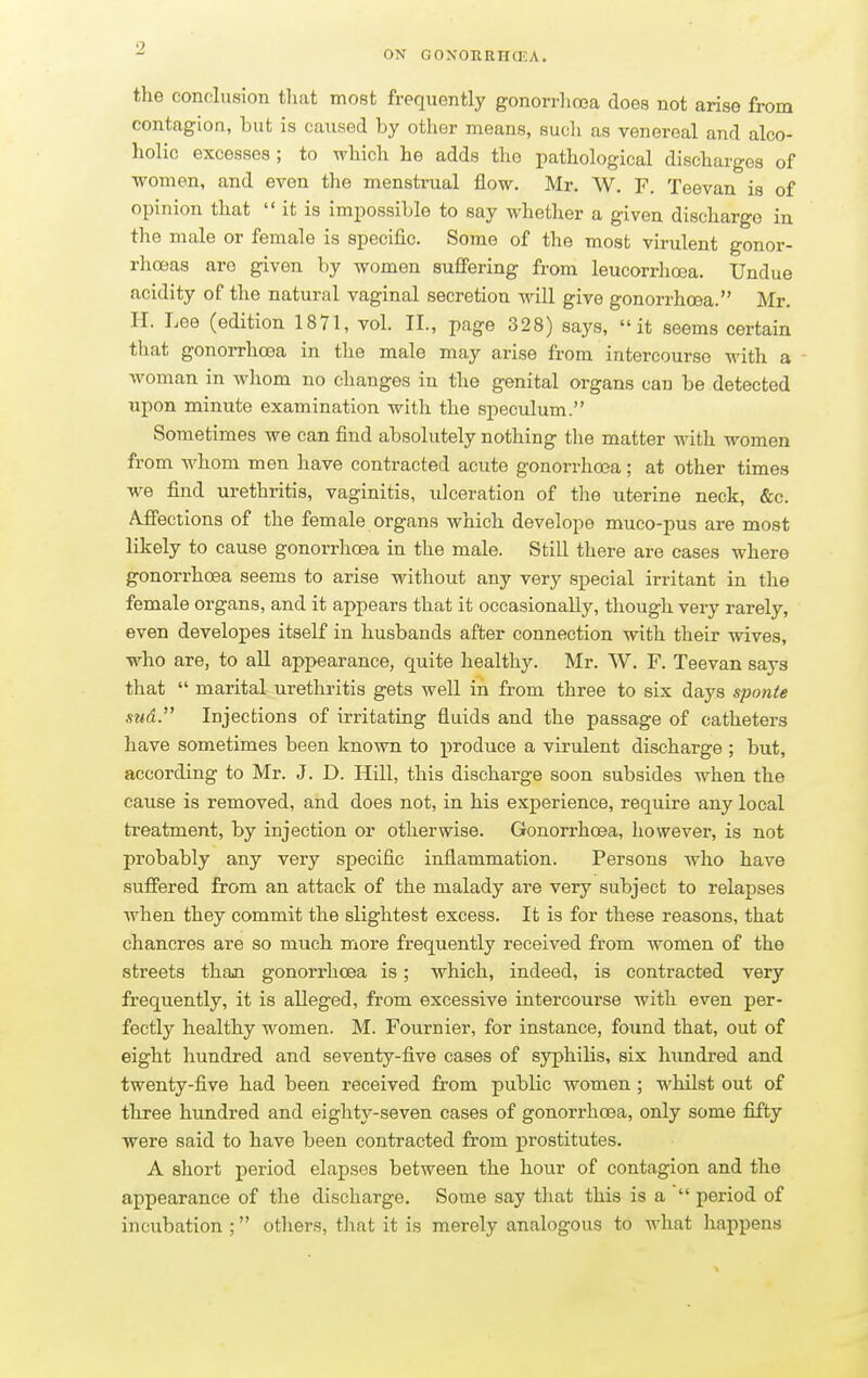 ON GONORRHCKA. the conclusion that most frequently gonorrhoea does not arise from contagion, but is caused by other means, such as venereal and alco- holic excesses ; to which he adds the pathological discharges of women, and even the menstrual flow. Mr. W. F. Teevan is of opinion that  it is impossible to say whether a given discharge in the male or female is specific. Some of the most virulent gonor- rhoeas are given by women suffering from leucorrhoea. Undue acidity of the natural vaginal secretion will give gonorrhoea. Mr. H. Lee (edition 1871, vol. II., page 328) says, it seems certain that gonorrhoea in the male may arise from intercourse with a woman in whom no changes in the genital organs can be detected upon minute examination with the speculum. Sometimes we can find absolutely nothing the matter with women from whom men have contracted acute gonorrhoea; at other times we find urethritis, vaginitis, ulceration of the uterine neck, &c. Affections of the female organs which develope muco-pus are most likely to cause gonorrhoea in the male. Still there are cases where gonorrhoea seems to arise without any very special irritant in the female organs, and it appears that it occasionally, though very rarely, even developes itself in husbands after connection with their wives, who are, to all appearance, quite healthy. Mr. W. F. Teevan says that  marital urethritis gets well in from three to six days sponte sttd. Injections of irritating fluids and the passage of catheters have sometimes been known to produce a virulent discharge; but, according to Mr. J. D. Hill, this discharge soon subsides when the cause is removed, and does not, in his experience, require any local treatment, by injection or otherwise. Gonorrhoea, however, is not probably any very specific inflammation. Persons who have suffered from an attack of the malady are very subject to relapses when they commit the slightest excess. It is for these reasons, that chancres are so much more frequently received from women of the streets than gonorrhoea is; which, indeed, is contracted very frequently, it is alleged, from excessive intercourse with even per- fectly healthy women. M. Fournier, for instance, found that, out of eight hundred and seventy-five cases of syphilis, six hundred and twenty-five had been received from public women ; whilst out of three hundred and eighty-seven cases of gonorrhoea, only some fifty were said to have been contracted from prostitutes. A short period elapses between the hour of contagion and the appearance of the discharge. Some say that this is a  period of incubation ; others, that it is merely analogous to what happens