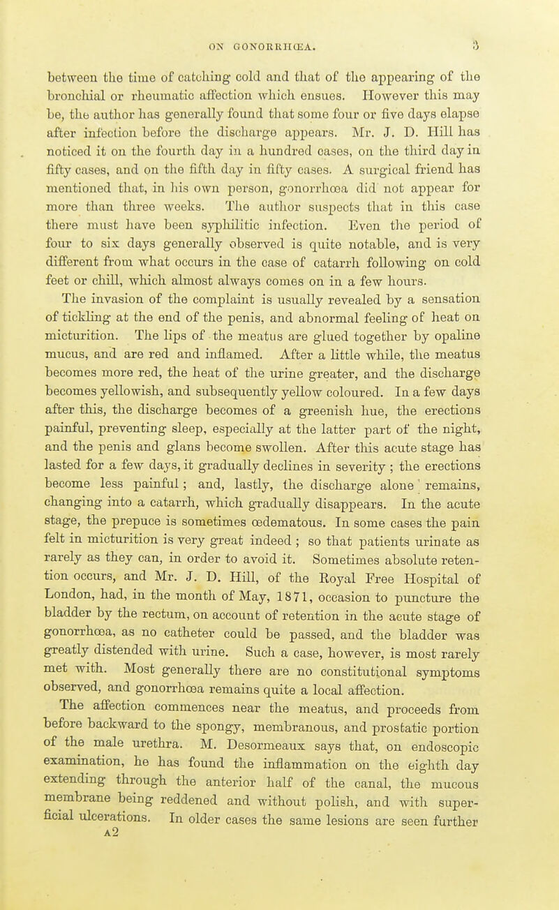 between the time of catching cold and that of the appearing of the bronchial or rheumatic affection which ensues. However this may be, the author has generally found that some four or five days elapse after infection before the discharge appears. Mr. J. D. Hill has noticed it on the fourth day in a hundred cases, on the third day in fifty cases, and on the fifth day in fifty cases. A surgical friend has mentioned that, in his own person, gonorrhoea did not appear for more than three weeks. The author suspects that in this case there must have been syphilitic infection. Even the period of four to six days generally observed is quite notable, and is very different from what occurs in the case of catarrh following on cold feet or chill, which almost always comes on in a few hours. The invasion of the complaint is usually revealed by a sensation of tickling at the end of the penis, and abnormal feeling of heat on micturition. The lips of the meatus are glued together by opaline mucus, and are red and inflamed. After a Little while, the meatus becomes more red, the heat of the urine greater, and the discharge becomes yellowish, and subsequently yellow coloured. In a few days after this, the discharge becomes of a greenish hue, the erections painful, preventing sleep, especially at the latter part of the night, and the penis and glans become swollen. After this acute stage has lasted for a few days, it gradually declines in severity ; the erections become less painful; and, lastly, the discharge alone ' remains, changing into a catarrh, which gradually disappears. In the acute stage, the prepuce is sometimes oedematous. In some cases the pain felt in micturition is very great indeed ; so that patients urinate as rarely as they can, in order to avoid it. Sometimes absolute reten- tion occurs, and Mr. J. D. Hill, of the Royal Free Hospital of London, had, in the month of May, 1871, occasion to puncture the bladder by the rectum, on account of retention in the acute stage of gonorrhoea, as no catheter could be passed, and the bladder was greatly distended with urine. Such a case, however, is most rarely met with. Most generally there are no constitutional symptoms observed, and gonorrhoea remains quite a local affection. The affection commences near the meatus, and proceeds from before backward to the spongy, membranous, and prostatic portion of the male urethra. M. Desormeaux says that, on endoscopic examination, he has found the inflammation on the eighth day extending through the anterior half of the canal, the mucous membrane being reddened and without polish, and with super- ficial ulcerations. In older cases the same lesions are seen further a2