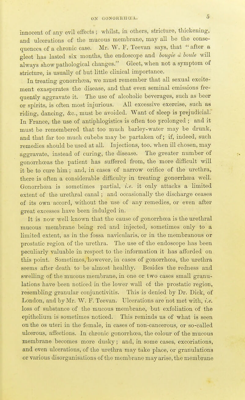 innocent of any evil effects ; whilst, in others, stricture, thickening, and ulcerations of the mucous membrane, may all be the conse- quences of a chronic case. Mr. W. F. Teevan says, that  after a gleet has lasted six months, the endoscope and bougie d boule will always show pathological changes. Gleet, when not a symptom of stricture, is usually of but little clinical importance. In treating gonorrhoea, we must remember that all sexual excite- ment exasperates the disease, and that even seminal emissions fre- quently aggravate it. The use of alcoholic beverages, such as beer or spirits, is often most injurious. All excessive exercise, such as riding, dancing, &c, must be avoided. Want of sleep is prejudicial. In France, the use of antiphlogistics is often too prolonged ; and it must be remembered that too much barley-water may be drunk, and that far too much cubebs may be partaken of; if, indeed, such remedies should be used at all. Injections, too, when ill chosen, may aggravate, instead of curing, the disease. The greater number of gonorrhoeas the patient has suffered from, the more difficult will it be to cure him; and, in cases of narrow orifice of the urethra, there is often a considerable difficulty in treating gonorrhoea well. Gonorrhoea is sometimes partial, i.e. it only attacks a limited extent of the urethral canal; and occasionally the discharge ceases of its own accord, without the use of any remedies, or even after great excesses have been indulged in. It is now well known that the cause of gonorrhoea is the urethral mucous membrane being red and injected, sometimes only to a limited extent, as in the fossa navicularis, or in the membranous or prostatic region of the urethra. The use of the endoscope has been peculiarly valuable in respect to the information it has afforded on this point. Sometimes, however, in cases of gonorrhoea, the urethra seems after death to be almost healthy. Besides the redness and swelling of the mucous membrane, in one or two cases small granu- lations have been noticed in the lower wall of the prostatic region, resembling granular conjunctivitis. This is denied by Dr. Dick, of London, and by Mr. W. F. Teevan. Ulcerations are not met with, i.e. loss of substance of the mucous membrane, but exfoliation of the epithelium is sometimes noticed. This reminds us of what is seen on the os uteri in the female, in cases of non-cancerous, or so-called ulcerous, affections. In chronic gonorrhoea, the colour of the mucous membrane becomes more dusky; and, in some cases, excoriations, and even ulcerations, of the urethra may take place, or granulations or various disorganisations of the membrane may arise, the membrane