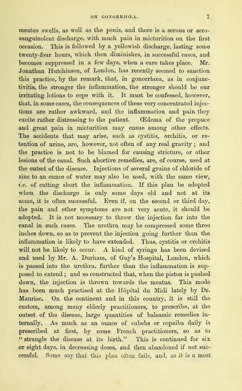 meatus swells, as well as the penis, and there is a serous or sero- sanguinolent discharge, with much pain in micturition on the first occasion. This is followed by a yellowish discharge, lasting some twenty-four hours, which then diminishes, in successful cases, and becomes suppressed in a few days, when a cure takes place. Mr. Jonathan Hutchinson, of London, has recently seemed to sanction this practice, by the remark, that, in gonorrhoea, as in conjunc- tivitis, the stronger the inflammation, the stronger should be our irritating lotions to cope with it. It must be confessed, however, that, in some cases, the consequences of these very concentrated injec- tions are rather awkward, and the inflammation and pain they excite rather distressing to the patient. (Edema of the prepuce and great pain in micturition may ensue among other effects. The accidents that may arise, such as cystitis, orchitis, or re- tention of urine, are, however, not often of any real gravity ; and the practice is not to be blamed for causing stricture, or other lesions of the canal. Such abortive remedies, are, of course, used at the outset of the disease. Injections of several grains of chloride of zinc to an ounce of water may also be used, with the same view, i.e. of cutting short the inflammation. If this plan be adopted when the discharge is only some days old and not at its acme, it is often successful. Even if, on the second or third day, the pain and other symptoms are not very acute, it should be adopted. It is not necessary to throw the injection far into the canal in such cases. The urethra may be compressed some three inches down, so as to prevent the injection going further than the inflammation is likely to have extended. Thus, cystitis or orchitis will not be likely to occur. A kind of syringe has been devised and used by Mr. A. Durham, of Guy's Hospital, London, which is passed into the urethra, further than the inflammation is sup- posed to extend ; and so constructed that, when the piston is pushed down, the injection is thrown towards the meatus. This mode has been much practised at the Hopital du Midi lately by Dr. Mauriac. On the continent and in this country, it is still the custom, among many elderly practitioners, to prescribe, at the outset of the disease, large quantities of balsamic remedies in- ternally. As much as an ounce of cubebs or copaiba daily is prescribed at first, by some French practitioners, so as to  strangle the disease at its birth. This is continued for six or eight days, in decreasing doses, and then abandoned if not suc- cessful. Some say that this plan often fails, and, as it-is a most