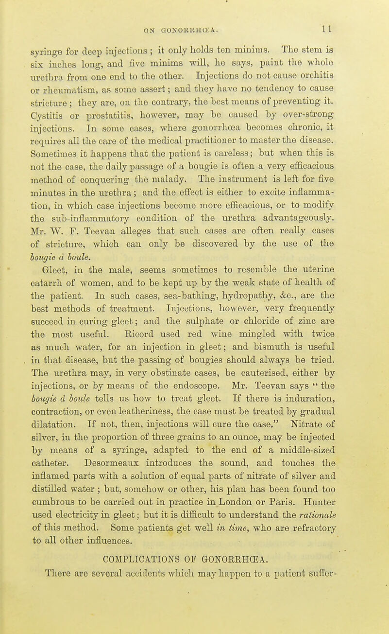 syringe for deep injections ; it only holds ten minims. The stem is six inches long, and five minims will, he says, paint the whole urethra from one end to the other. Injections do not cause orchitis or rheumatism, as some assert; and they have no tendency to cause stricture ; they are, on the contrary, the best means of preventing it. Cystitis or prostatitis, however, may be caused by over-strong injections. In some cases, where gonorrhoea becomes chronic, it requires all the care of the medical practitioner to master the disease. Sometimes it happens that the patient is careless; but when this is not the case, the daily passage of a bougie is often a very efficacious method of conquering the malady. The instrument is left for five minutes in the urethra; and the effect is either to excite inflamma- tion, in which case injections become more efficacious, or to modify the sub-inflammatory condition of the urethra advantageously. Mr. W. F. Teevan alleges that such cases are often really cases of stricture, which can only be discovered by the use of the bougie d boule. Gleet, in the male, seems sometimes to resemble the uterine catarrh of women, and to be kept up by the weak state of health of the patient. In such cases, sea-bathing, hydropathy, &c, are the best methods of treatment. Injections, however, very frequently succeed in curing gleet; and the sulphate or chloride of zinc are the most useful. Ricord used red wine mingled with twice as much water, for an injection in gleet; and bismuth is useful in that disease, but the passing of bougies should always be tried. The urethra may, in very obstinate cases, be cauterised, either by injections, or by means of the endoscope. Mr. Teevan says  the bougie d boule tells us how to treat gleet. If there is induration, contraction, or even leatheriness, the case must be treated by gradual dilatation. If not, then, injections will cure the case. Nitrate of silver, in the proportion of three grains to an ounce, may be injected by means of a syringe, adapted to the end of a middle-sized catheter. Desormeaux introduces the sound, and touches the inflamed parts with a solution of equal parts of nitrate of silver and distilled water; but, somehow or other, his plan has been found too cumbrous to be carried out in practice in London or Paris. Hunter used electricity in gleet; but it is difficult to understand the rationale of this method. Some patients get well in time, who are refractory to all other influences. COMPLICATIONS OF GONORRHOEA. There are several accidents which may happen to a patient suffer-