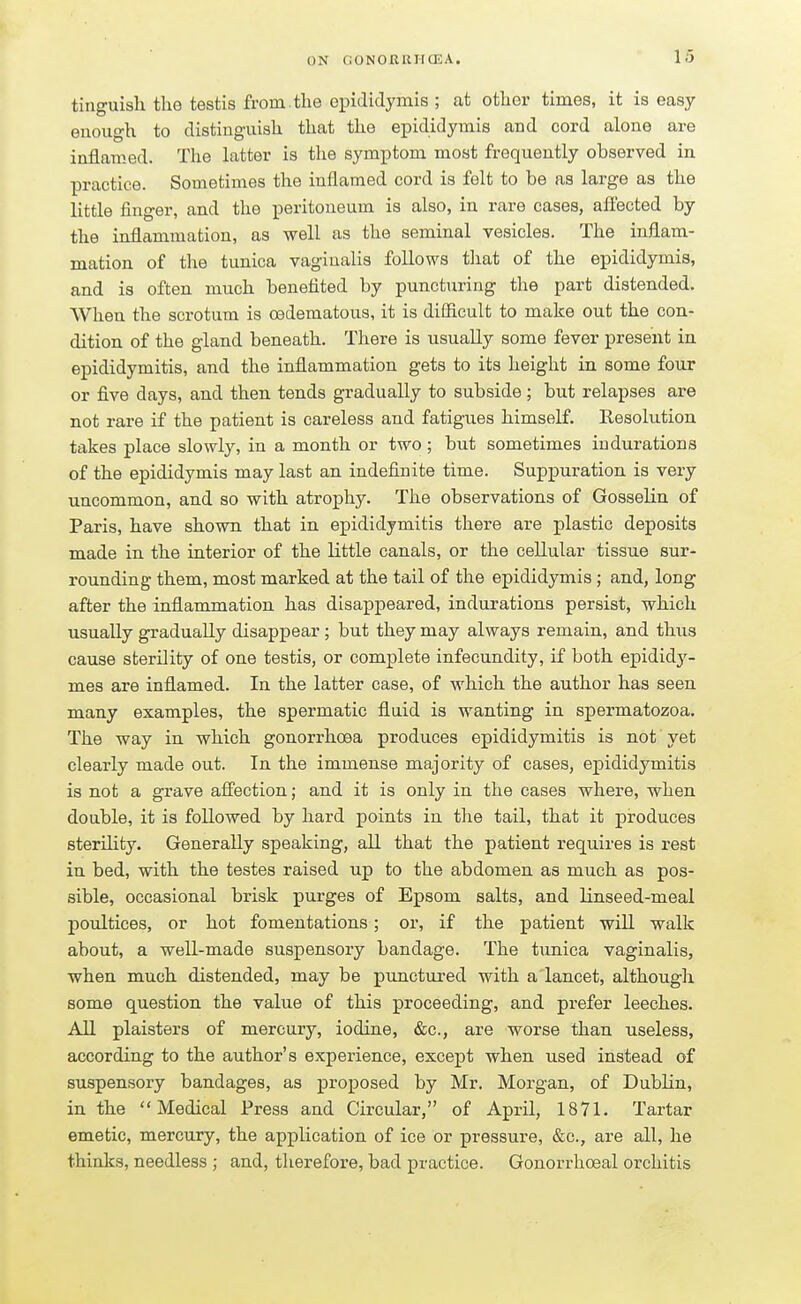 tinguish the testis from.the epididymis ; at other times, it is easy- enough to distinguish that the epididymis and cord alone are inflamed. The latter is the symptom most frequently observed in practice. Sometimes the inflamed cord is felt to be as large as the little finger, and the peritoneum is also, in rare cases, affected by the inflammation, as well as the seminal vesicles. The inflam- mation of the tunica vaginalis follows that of the epididymis, and is often much benefited by puncturing the part distended. When the scrotum is cedematous, it is difficult to make out the con- dition of the gland beneath. There is usually some fever present in epididymitis, and the inflammation gets to its height in some four or five days, and then tends gradually to subside; but relapses are not rare if the patient is careless and fatigues himself. Resolution takes place slowly, in a month or two ; but sometimes indurations of the epididymis may last an indefinite time. Suppuration is very uncommon, and so with atrophy. The observations of Gosselin of Paris, have shown that in epididymitis there are plastic deposits made in the interior of the little canals, or the cellular tissue sur- rounding them, most marked at the tail of the epididymis ; and, long after the inflammation has disappeared, indurations persist, which usually gradually disappear ; but they may always remain, and thus cause sterility of one testis, or complete infecundity, if both epididy- mes are inflamed. In the latter case, of which the author has seen many examples, the spermatic fluid is wanting in spermatozoa. The way in which gonorrhoea produces epididymitis is not yet clearly made out. In the immense majority of cases, epididymitis is not a grave affection; and it is only in the cases where, when double, it is followed by hard points in the tail, that it produces sterility. Generally speaking, all that the patient requires is rest in bed, with the testes raised up to the abdomen as much as pos- sible, occasional brisk purges of Epsom salts, and linseed-meal poultices, or hot fomentations; or, if the patient will walk about, a well-made suspensory bandage. The tunica vaginalis, when much distended, may be punctured with a lancet, although some question the value of this proceeding, and prefer leeches. All plaisters of mercury, iodine, &c, are worse than useless, according to the author's experience, except when used instead of suspensory bandages, as proposed by Mr. Morgan, of Dublin, in the Medical Press and Circular, of April, 1871. Tartar emetic, mercury, the application of ice or pressure, &c, are all, he thinks, needless ; and, therefore, bad practice. Gonorrhceal orchitis