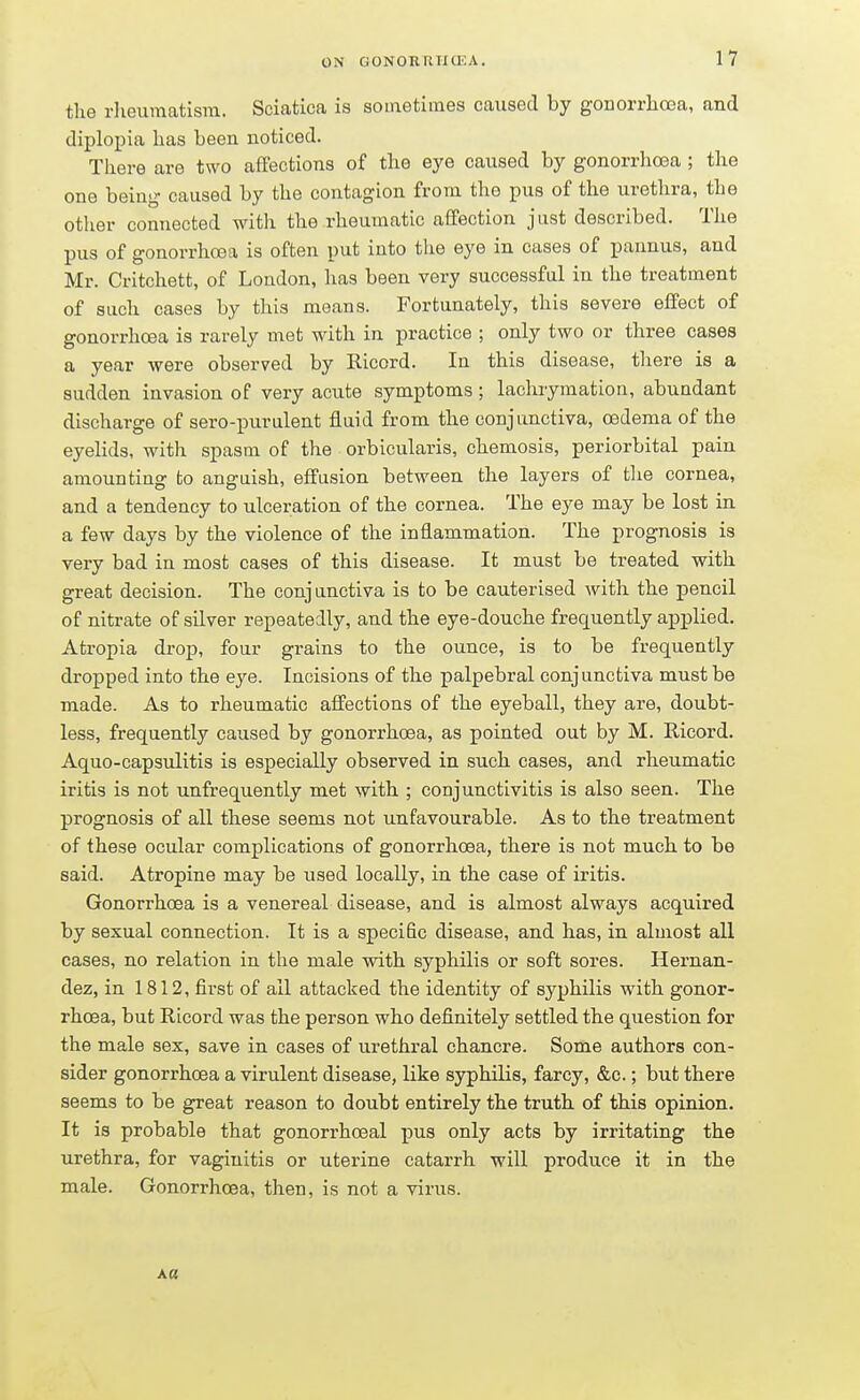 the rheumatism. Sciatica is sometimes caused by gonorrhoea, and diplopia has been noticed. There are two affections of the eye caused by gonorrhoea ; the one being caused by the contagion from the pus of the urethra, the other connected with the rheumatic affection just described. The pus of gonorrhoea is often put into the eye in cases of pannus, and Mr. Critchett, of London, has been very successful in the treatment of such cases by this means. Fortunately, this severe effect of gonorrhoea is rarely met with in practice ; only two or three cases a year were observed by Ricord. In this disease, there is a sudden invasion of very acute symptoms; lachrymation, abundant discharge of sero-purulent fluid from the conjunctiva, oedema of the eyelids, with spasm of the orbicularis, chemosis, periorbital pain amounting to anguish, effusion between the layers of the cornea, and a tendency to ulceration of the cornea. The eye may be lost in a few days by the violence of the inflammation. The prognosis is very bad in most cases of this disease. It must be treated with great decision. The conjunctiva is to be cauterised with the pencil of nitrate of silver repeatedly, and the eye-douche frequently applied. Atropia drop, four grains to the ounce, is to be frequently dropped into the eye. Incisions of the palpebral conjunctiva must be made. As to rheumatic affections of the eyeball, they are, doubt- less, frequently caused by gonorrhoea, as pointed out by M. Ricord. Aquo-capsulitis is especially observed in such cases, and rheumatic iritis is not unfrequently met with ; conjunctivitis is also seen. The prognosis of all these seems not unfavourable. As to the treatment of these ocular complications of gonorrhoea, there is not much to be said. Atropine may be used locally, in the case of iritis. Gonorrhoea is a venereal disease, and is almost always acquired by sexual connection. It is a specific disease, and has, in almost all cases, no relation in the male with syphilis or soft sores. Hernan- dez, in 1812, first of all attacked the identity of syphilis with gonor- rhoea, but Ricord was the person who definitely settled the question for the male sex, save in cases of urethral chancre. Some authors con- sider gonorrhoea a virulent disease, like syphilis, farcy, &c.; but there seems to be great reason to doubt entirely the truth of this opinion. It is probable that gonorimceal pus only acts by irritating the urethra, for vaginitis or uterine catarrh will produce it in the male. Gonorrhoea, then, is not a virus.