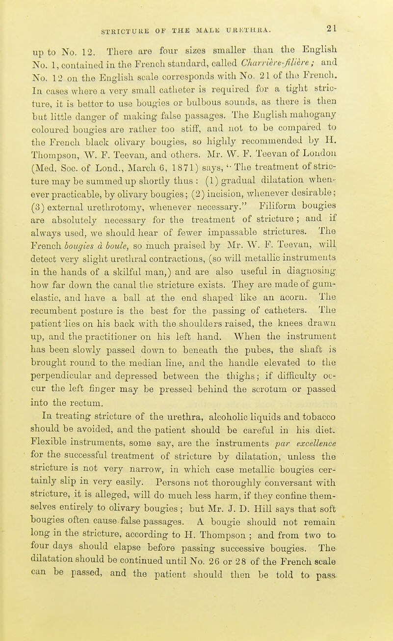 21 up to No. 12. There are four sizes smaller than tlie English No. 1, contained in the French standard, called Charriere-fiiiere ; and No. 12 on the English scale corresponds with No. 21 of the French. In cases where a very small catheter is required for a tight stric- ture, it is bettor to use bougies or bulbous sounds, as there is then but little danger of making false passages. The English mahogany coloured bougies are rather too stiff, and not to be compared to the French black olivary bougies, so highly recommended by H. Thompson, W. F. Teevan, and others. Mr. W. F. Tee van of London (Med. Soc. of Lond., March 6, 1871) says, '-The treatment of stric- ture may be summed up shortly thus : (1) gradual dilatation when- ever practicable, by olivary bougies; (2) incision, whenever desirable; (3) external urethrotomy, whenever necessary. Filiform bougies are absolutely necessary for the treatment of stricture ; and if always used, we should hear of fewer impassable strictures. The French bougies d boule, so much praised by Mr. W. F. Teevan, will detect very slight urethral contractions, (so will metallic instruments in the hands of a skilful man,) and are also useful in diagnosing how far down the canal the stricture exists. They are made of gum- elastic, and have a ball at the end shaped' like an acorn. The recumbent posture is the best for the passing of catheters. The patient 'lies on his back with the shoulders raised, the knees drawn up, and the practitioner on his left hand. When the instrument has been slowly passed down to beneath the pubes, the shaft is brought round to the median Hue, and the handle elevated to the perpendicular and depressed between the thighs; if difficulty oc- cur the left finger may be pressed behind the scrotum or passed into the rectum. In treating stricture of the urethra, alcohoHc liquids and tobacco should be avoided, and the patient should be careful in his diet. Flexible instruments, some say, are the instruments par excellence for the successful treatment of stricture by dilatation, unless the stricture is not very narrow, in which case metallic bougies cer- tainly slip in very easily. Persons not thoroughly conversant with stricture, it is alleged, will do much less harm, if they confine them- selves entirely to olivary bougies; but Mr. J. D. Hill says that soft bougies often cause false passages. A bougie should not remain long in the stricture, according to H. Thompson ; and from two to. four days should elapse before passing successive bougies. The dilatation should be continued until No. 26 or 28 of the French scale can be passed, and the patient should then be told to pasa