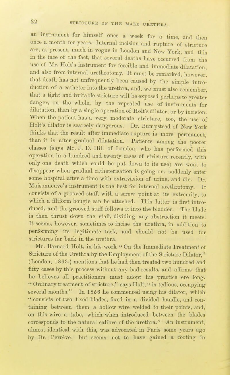 an instrument for himself once a week for a time, and then once a month for years. Internal incision and rupture of stricture are, at present, much in vogue in London and New York, and this in the face of the fact, that several deaths have occurred from the use of Mr. Holt's instrument for forcible and immediate dilatation, and also from internal urethrotomy. It must be remarked, however', that death has not unfrequently been caused by the simple intro- duction of a catheter into the urethra, and, we must also remember, that a tight and irritable stricture will be exposed perhaps to greater danger, on the whole, by the repeated use of instruments for dilatation, than by a single operation of Holt's dilator, or by incision. When the patient has a very moderate stricture, too, the use of Holt's dilator is scarcely dangerous. Dr. Bumpstead of New York thinks that the result after immediate rupture is more permanent, than it is after gradual dilatation. Patients among the poorer classes (says Mr. J. D. Hill of London, who has performed this operation in a hundred and twenty cases of stricture recently, with only one death which could be put down to its use) are wont to disappear when gradual catheterisation is going on, suddenly enter some hospital after a time with extravasion of urine, and die. Dr. Maisonneuve's instrument is the best for internal urethrotomj'. It consists of a grooved staff, with a screw point at its extremity, to which a filiform bougie can be attached. This latter is first intro- duced, and the grooved staff follows it into the bladder. The blade is then thrust down the staff, dividing any obstruction it meets. It seems, however, sometimes to incise the urethra, in addition to performing its legitimate task, and should not be used for strictures far back in the urethra. Mr. Barnard Holt, in his work  On the Immediate Treatment of Stricture of the Urethra by the Employment of the Stricture Dilator, (London, 1863,) mentions that he had then treated two hundred and fifty cases by this process without any bad results, and affirms that he believes all practitioners must adopt his practice ere long.  Ordinary treatment of stricture, says Holt,  is tedious, occupying several months. In 1856 he commenced using his dilator, which  consists of two fixed blades, fixed in a divided handle, and con- taining between them a hollow wire welded to their points, and, on this wire a tube, which when introduced between the blades corresponds to the natural cahbre of the urethra. An instrument, almost identical with this, was advocated in Paris some years ago by Dr. Perreve, but seems not to have gained a footing in