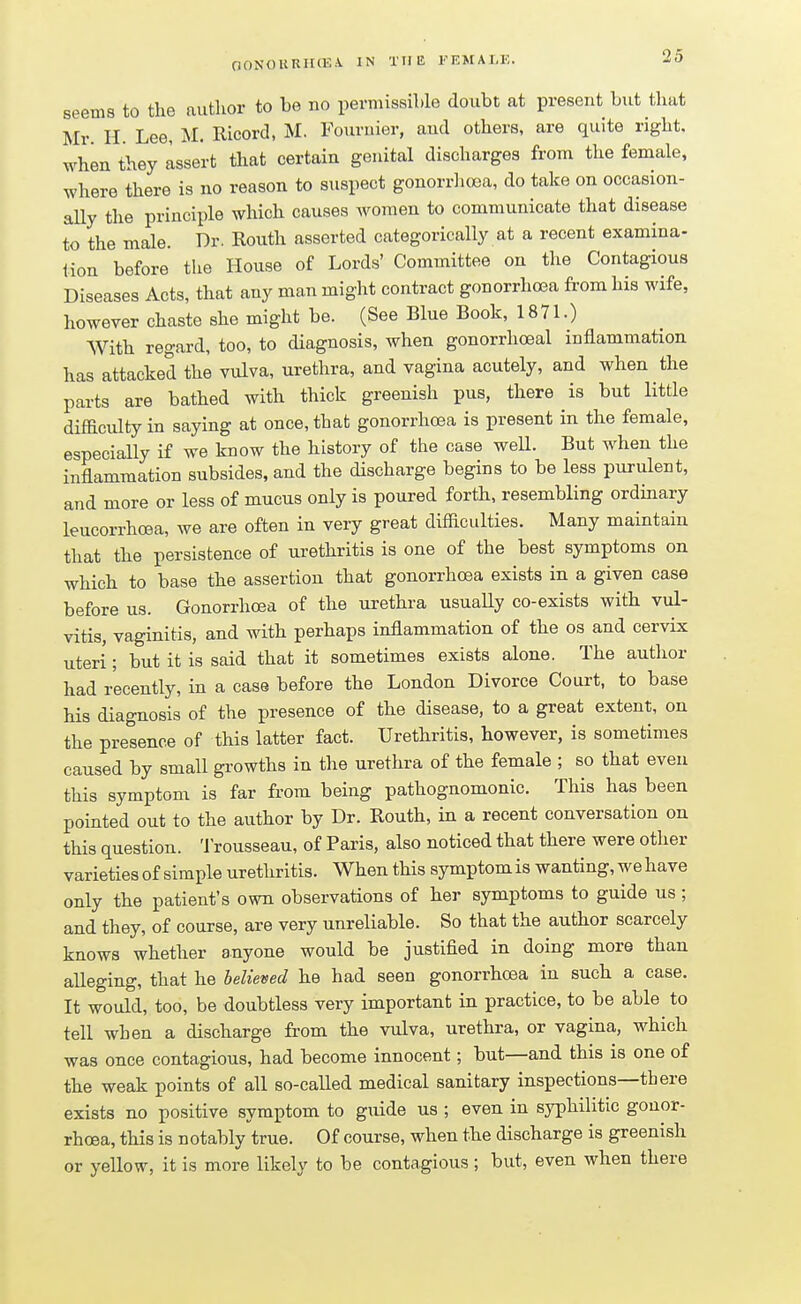 seems to the author to be no permissible doubt at present but that Mr. H. Lee, M. Ricord, M. Fouruier, and others, are quite right, when they assert that certain genital discharges from the female, where there is no reason to suspect gonorrhoea, do take on occasion- ally the principle which causes women to communicate that disease to the male. Dr. Routh asserted categorically at a recent examina- tion before the House of Lords' Committee on the Contagious Diseases Acts, that any man might contract gonorrhoea from his wife, however chaste she might be. (See Blue Book, 1871.) With regard, too, to diagnosis, when gonorrhoeal inflammation has attacked the vulva, urethra, and vagina acutely, and when the parts are bathed with thick greenish pus, there is but little difficulty in saying at once, that gonorrhoea is present in the female, especially if we know the history of the case weU. But when the inflammation subsides, and the discharge begins to be less purulent, and more or less of mucus only is poured forth, resembling ordinary leucorrhcea, we are often in very great difficulties. Many maintain that the persistence of urethritis is one of the best symptoms on which to base the assertion that gonorrhoea exists in a given case before us. Gonorrhoea of the urethra usually co-exists with vul- vitis, vaginitis, and with perhaps inflammation of the os and cervix uteri; but it is said that it sometimes exists alone. The author had recently, in a case before the London Divorce Court, to base his diagnosis of the presence of the disease, to a great extent, on the presence of this latter fact. Urethritis, however, is sometimes caused by small growths in the urethra of the female ; so that even this symptom is far from being pathognomonic. This has been pointed out to the author by Dr. Routh, in a recent conversation on this question. Trousseau, of Paris, also noticed that there were other varieties of simple urethritis. When this symptom is wanting, we have only the patient's own observations of her symptoms to guide us ; and they, of course, are very unreliable. So that the author scarcely knows whether anyone would be justified in doing more than alleging, that he believed he had seen gonorrhoea in such a case. It would, too, be doubtless very important in practice, to be able to tell when a discharge from the vulva, urethra, or vagina, which was once contagious, had become innocent; but—and this is one of the weak points of all so-called medical sanitary inspections—there exists no positive symptom to guide us ; even in syphilitic gonor- rhoea, this is notably true. Of course, when the discharge is greenish or yellow, it is more likely to be contagious ; but, even when there