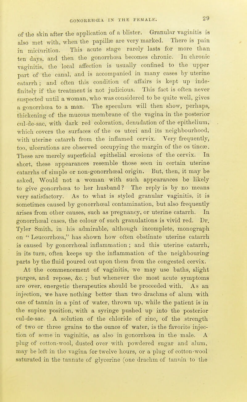 of the skin after the application of a blister. Granular vaginitis is also met with, when the papillae are very marked. There is pain in micturition. This acute stage rarely lasts for more than ten days, and then the gonorrhoea becomes chronic. In clironic vaginitis, the local affection is usually confined to the upper part of the canal, and is accompanied in many cases by uterine catarrh; and often this condition of affairs is kept up inde- finitely if the treatment is not judicious. This fact is often never suspected until a woman, who was considered to be quite well, gives a gonorrhoea to a man. The speculum will then show, perhaps, thickening of the mucous membrane of the vagina in the posterior cul-de-sac, with dark red coloration, denudation of the epithelium, which covers the surfaces of the os uteri and its neighbourhood, with uterine catarrh from the inflamed cervix. Very frequently, too, ulcerations are observed occupying the margin of the os tincse. These are merely superficial epithelial erosions of the cervix. In short, these appearances resemble those seen in certain uterine catarrhs of simple or non-gonorrhceal origin. But, then, it may be asked, Would not a woman with such appearances be likely to give gonorrhoea to her husband ? The reply is by no means very satisfactory. As to what is styled granular vaginitis, it is sometimes caused by gonorrhoeal contamination, but also frequently arises from other causes, such as pregnancy, or uterine catarrh. In gonorrhoeal cases, the colour of such granulations is vivid red. Dr. Tyler Smith, in his admirable, although incomplete, monograph on  Leucorrhoea, has shown how often obstinate uterine catarrh is caused by gonorrhoeal inflammation; and this uterine catarrh, in its turn, often keeps up the inflammation of the neighbouring parts by the fluid poured out upon them from the congested cervix. At the commencement of vaginitis, we may use baths, slight purges, and repose, &c. ; but whenever the most acute symptoms are over, energetic therapeutics should be proceeded with. As an injection, we have nothing better than two drachms of alum with one of tannin in a pint of water, thrown up, while the patient is in the supine position, with a syringe pushed up into the posterior cul-de-sac. A solution of the chloride of zinc, of the strength of two or three grains to the ounce of water, is the favorite injec- tion of some in vaginitis, as also in gonorrhoea in the male. A plug of cotton-wool, dusted over with powdered sugar and alum, may be left in the vagina for twelve hours, or a plug of cotton-wool saturated in the tannate of glycerine (one drachm of tannin to the