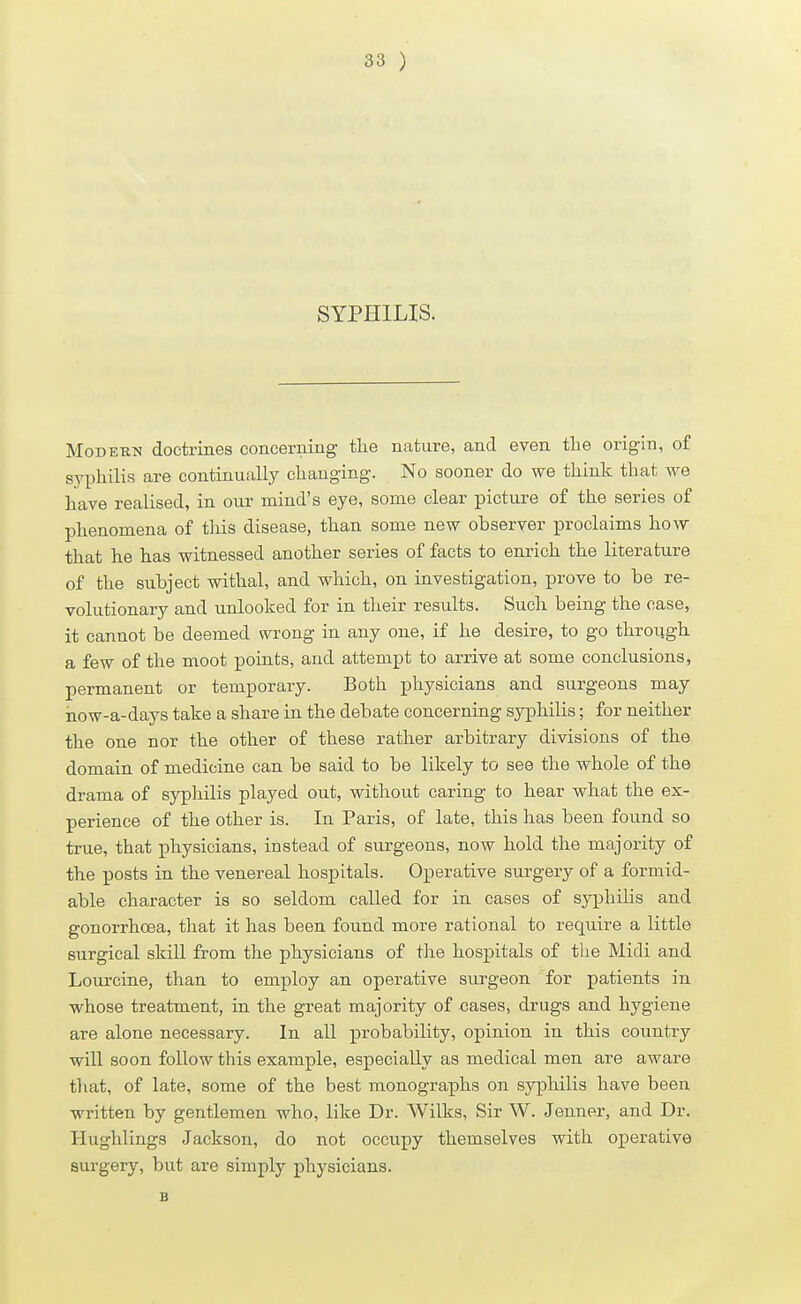 SYPHILIS. Modern doctrines concerning the nature, and even the origin, of syphilis are continually changing. No sooner do we think that we have realised, in our mind's eye, some clear picture of the series of phenomena of this disease, than some new observer proclaims how that he has witnessed another series of facts to enrich the literature of the subject withal, and which, on investigation, prove to be re- volutionary and unlooked for in their results. Such being the case, it cannot be deemed wrong in any one, if he desire, to go through a few of the moot points, and attempt to arrive at some conclusions, permanent or temporary. Both physicians and surgeons may how-a-days take a share in the debate concerning syphilis; for neither the one nor the other of these rather arbitrary divisions of the domain of medicine can be said to be likely to see the whole of the drama of syphilis played out, without caring to hear what the ex- perience of the other is. In Paris, of late, this has been found so true, that physicians, instead of surgeons, now hold the majority of the posts in the venereal hospitals. Operative surgery of a formid- able character is so seldom called for in cases of syphilis and gonorrhoea, that it has been found more rational to require a little surgical skill from the physicians of the hospitals of the Midi and Lourcine, than to employ an operative surgeon for patients in whose treatment, in the great majority of cases, drugs and hygiene are alone necessary. In all probability, opinion in this country will soon follow this example, especially as medical men are aware that, of late, some of the best monographs on syphilis have been written by gentlemen who, like Dr. Wilks, Sir W. Jenner, and Dr. Hughlings Jackson, do not occupy themselves with operative surgery, but are simply physicians. B