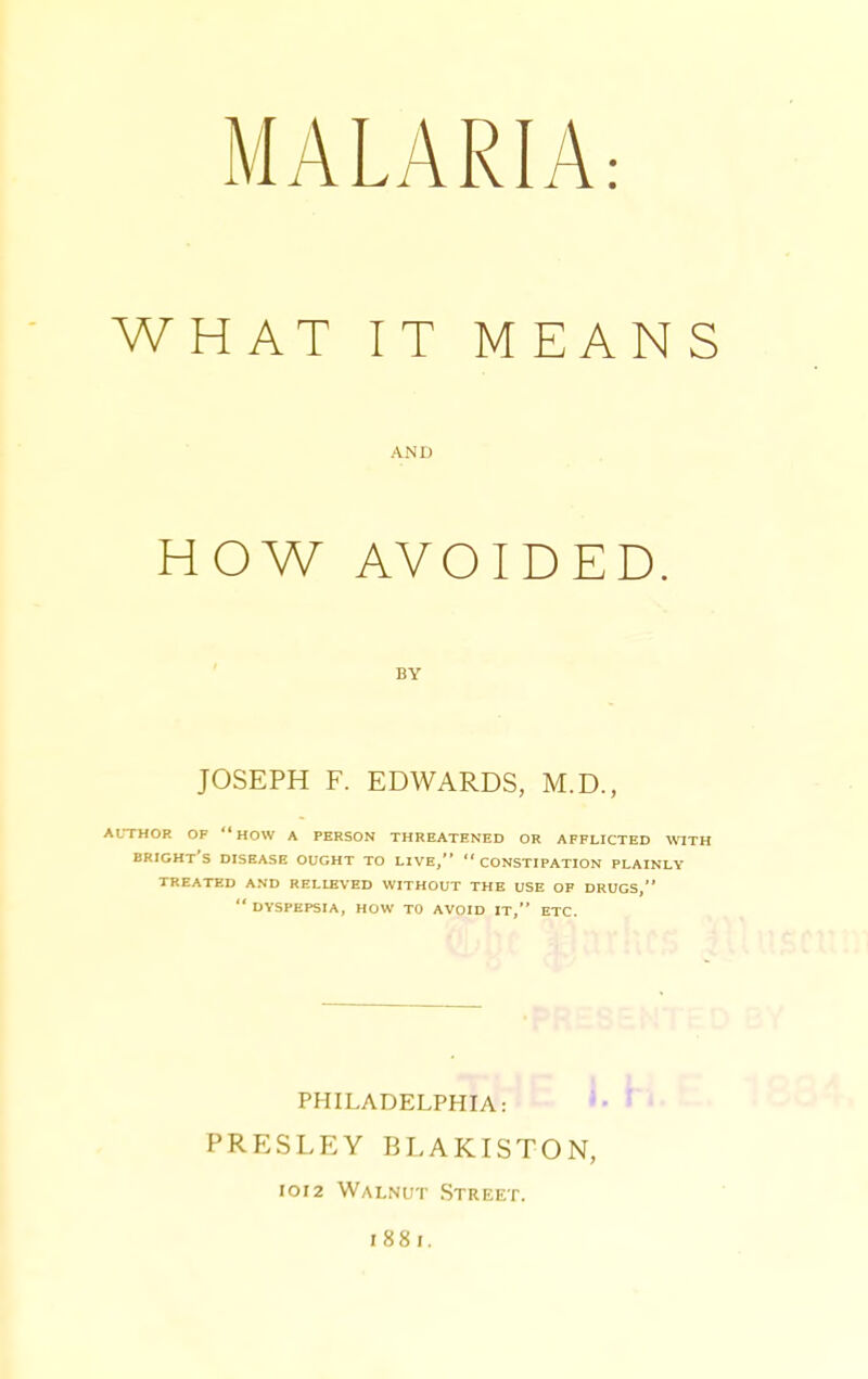 IT MEANS AND AVOIDED. BY JOSEPH F. EDWARDS, M.D., XTHOR OF how A PERSON THREATENED OR AFFLICTED WITH ERIGHt'S disease OUGHT TO LIVE, CONSTIPATION PLAINLY TREATED AND RELIEVED WITHOUT THE USE OF DRUGS, DYSPEPSIA, HOW TO AVOID IT, ETC. PHILADELPHIA: * PRESLEY BLAKISTON, IOI2 Walnut Street. 1881. WHAT HOW