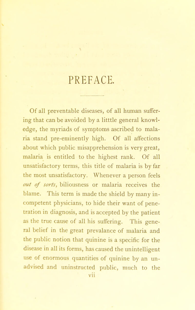 PREFACE. Of all preventable diseases, of all human suffer- ing that can be avoided by a litttle general knowl- edge, the myriads of symptoms ascribed to mala- ria stand pre-eminently high. Of all affections about which public misapprehension is very great, malaria is entitled to the highest rank. Of all unsatisfactory terms, this title of malaria is by far the most unsatisfactory. Whenever a person feels mit of sorts, biliousness or malaria receives the blame. This term is made the shield by many in- competent physicians, to hide their want of pene- tration in diagnosis, and is accepted by the patient as the true cause of all his suffering. This gene- ral belief in the great prevalance of malaria and the public notion that quinine is a specific for the di.sease in all its forms, has caused the unintelligent ase of enormous quantities of quinine by an un- advised and uninstructed public, much to the