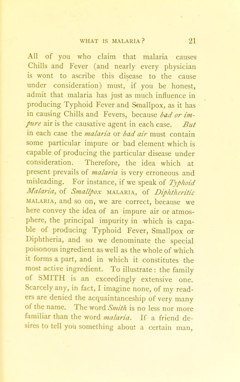 All of you who claim that malaria causes Chills and Fever (and nearly every physician is wont to ascribe this disease to the cause under consideration) must, if you be honest, admit that malaria has just as much influence in producing Typhoid Fever and Smallpox, as it has in causing Chills and Fevers, because bad or im- pure air is the causative agent in each case. But in each case the malaria or bad air must contain some particular impure or bad element which is capable of producing the particular disease under consideration. Therefore, the idea which at present prevails of malaria is very erroneous and misleading. For instance, if we speak of Typhoid Malaria, of Smallpox malaria, of Diphtheritic MALARIA, and so on, we are correct, because we here convey the idea of an impure air or atmos- phere, the principal impurity in which is capa- ble of producing Typhoid Fever, Smallpox or Diphtheria, and so we denominate the special poisonous ingredient as well as the whole of which it forms a part, and in which it constitutes the most active ingredient. To illustrate : the family of SMITH is an exceedingly extensive one. Scarcely any, in fact, I imagine none, of my read- ers are denied the acquaintanceship of very many of the name. The word Smith is no less nor more familiar than the word malaria. If a friend de- sires to tell you something about a certain man.