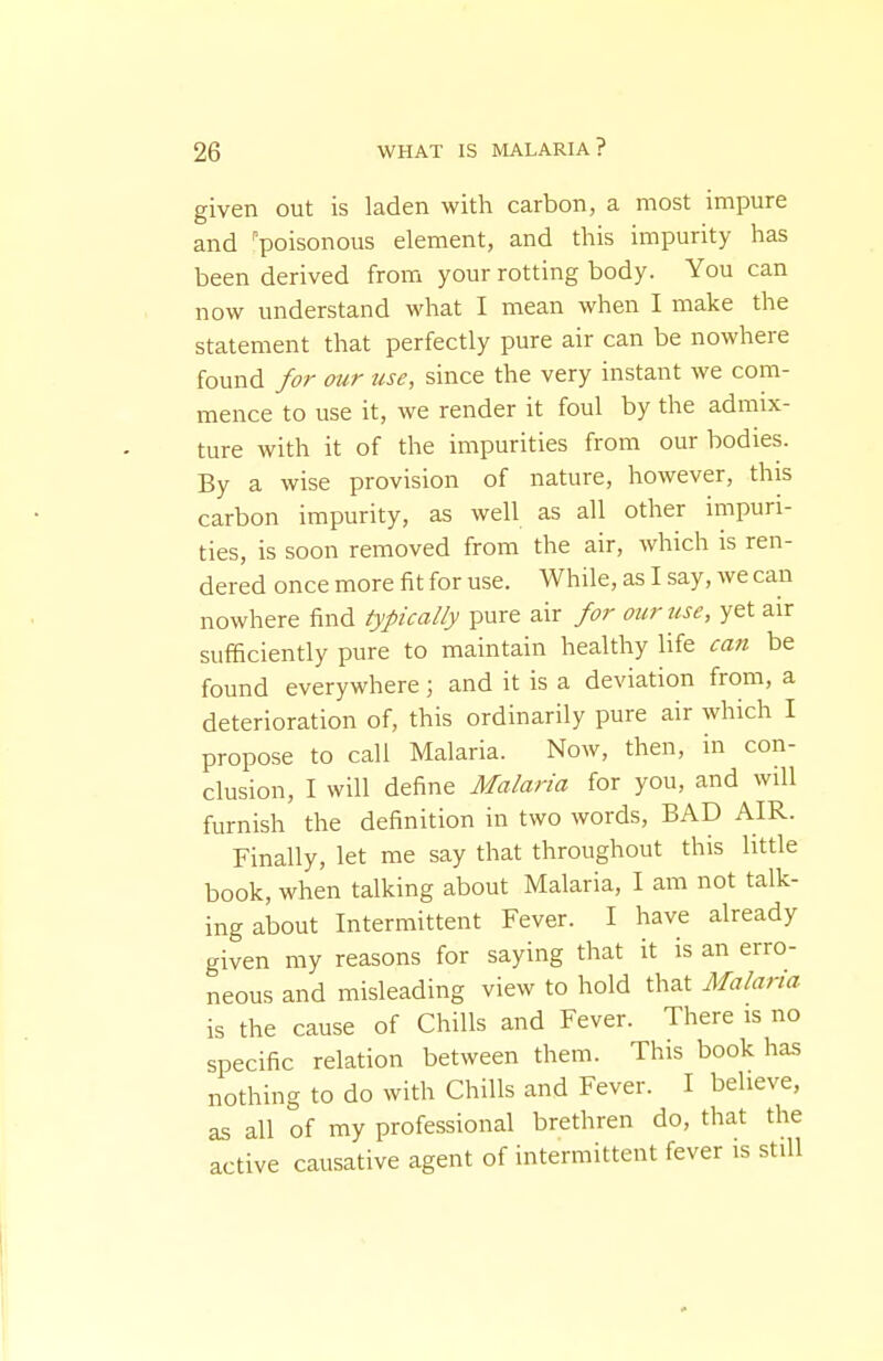 given out is laden with carbon, a most impure and ''poisonous element, and this impurity has been derived froixi your rotting body. You can now understand what I mean when I make the statement that perfectly pure air can be nowhere found for our use, since the very instant we com- mence to use it, we render it foul by the admix- ture with it of the impurities from our bodies. By a wise provision of nature, however, this carbon impurity, as well as all other impuri- ties, is soon removed from the air, which is ren- dered once more fit for use. While, as I say, we can nowhere find typically pure air for our use, yet air sufficiently pure to maintain healthy life cati be found everywhere; and it is a deviation from, a deterioration of, this ordinarily pure air which I propose to call Malaria. Now, then, in con- clusion, I will define Malaria for you, and will furnish the definition in two words, BAD AIR. Finally, let me say that throughout this little book, when talking about Malaria, I am not talk- ing about Intermittent Fever. I have already given my reasons for saying that it is an erro- neous and misleading view to hold that Malaria is the cause of Chills and Fever. There is no specific relation between them. This book has nothing to do with Chills and Fever. I believe, as all of my professional brethren do, that the active causative agent of intermittent fever is still