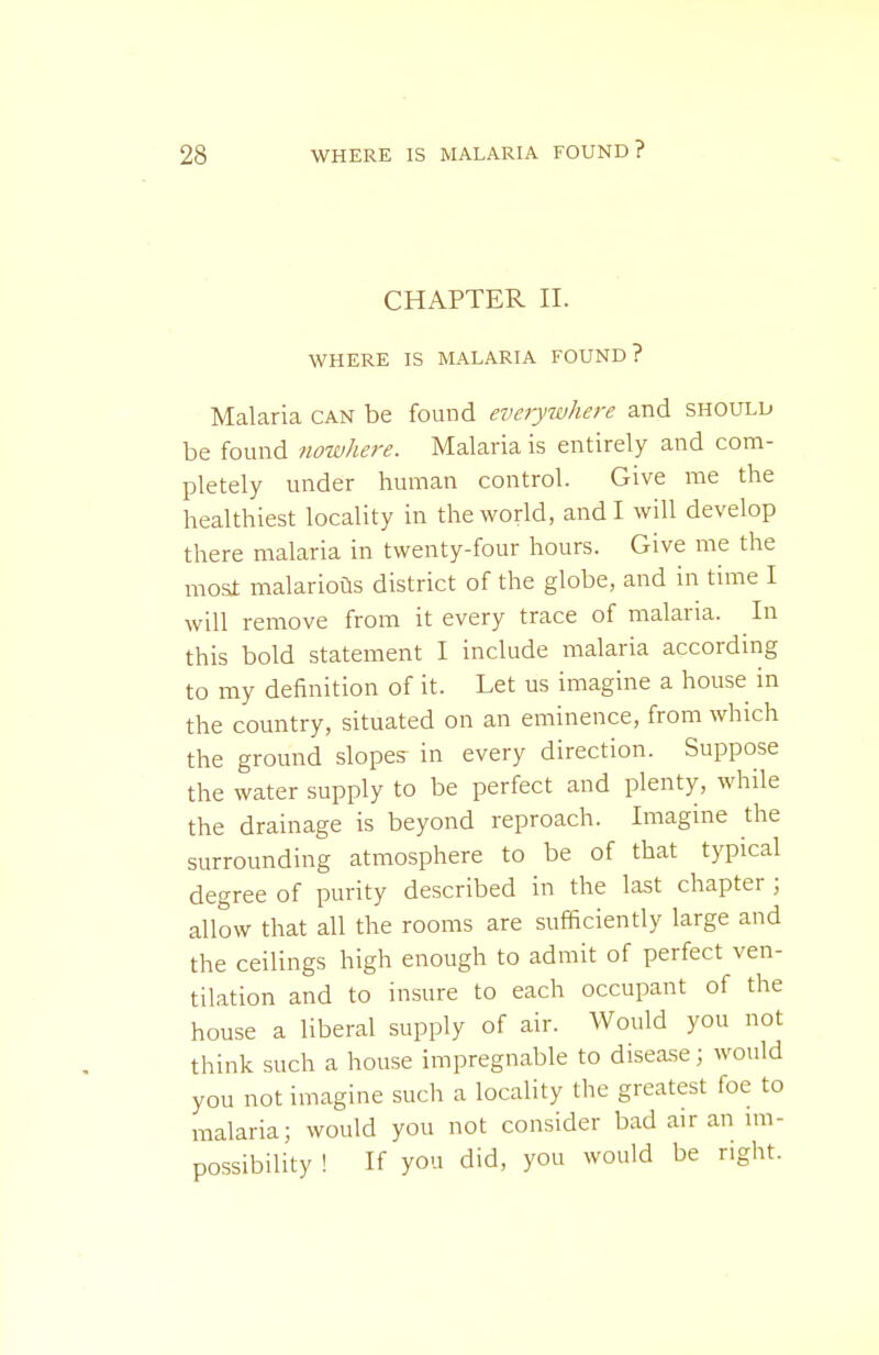 CHAPTER II. WHERE IS MALARIA FOUND? Malaria can be found everywhere and should be found nowhere. Malaria is entirely and com- pletely under human control. Give me the healthiest locality in the world, and I will develop there malaria in twenty-four hours. Give me the mosi malarioas district of the globe, and in time I will remove from it every trace of malaria. In this bold statement I include malaria according to my definition of it. Let us imagine a house in the country, situated on an eminence, from which the ground slopes in every direction. Suppose the water supply to be perfect and plenty, while the drainage is beyond reproach. Imagine the surrounding atmosphere to be of that typical degree of purity described in the last chapter ; allow that all the rooms are sufficiently large and the ceilings high enough to admit of perfect ven- tilation and to insure to each occupant of the house a liberal supply of air. Would you not think such a house impregnable to disea.se; would you not imagine such a locality the greatest foe to malaria; would you not consider bad air an im- possibility ! If you did, you would be right.