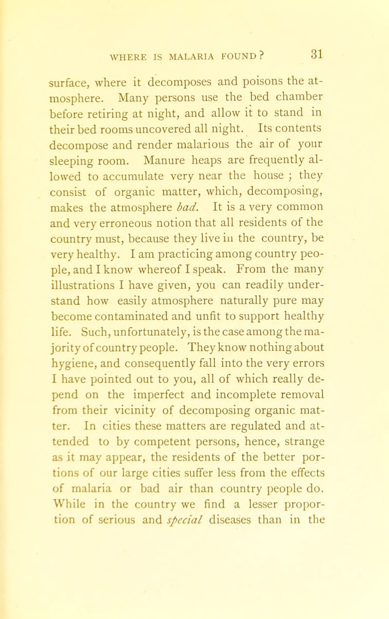 surface, where it decomposes and poisons the at- mosphere. Many persons use the bed chamber before retiring at night, and allow it to stand in their bed rooms uncovered all night. Its contents decompose and render malarious the air of your sleeping room. Manure heaps are frequently al- lowed to accumulate very near the house ; they consist of organic matter, which, decomposing, makes the atmosphere bad. It is a very common and very erroneous notion that all residents of the country must, because they live in the country, be very healthy. I am practicing among country peo- ple, and I know whereof I speak. From the many illustrations I have given, you can readily under- stand how easily atmosphere naturally pure may become contaminated and unfit to support healthy life. Such, unfortunately, is the case among the ma- jority of country people. They know nothing about hygiene, and consequently fall into the very errors I have pointed out to you, all of which really de- pend on the imperfect and incomplete removal from their vicinity of decomposing organic mat- ter. In cities these matters are regulated and at- tended to by competent persons, hence, strange as it may appear, the residents of the better por- tions of our large cities suffer less from the effects of malaria or bad air than country people do. While in the country we find a lesser propor- tion of serious and special diseases than in the