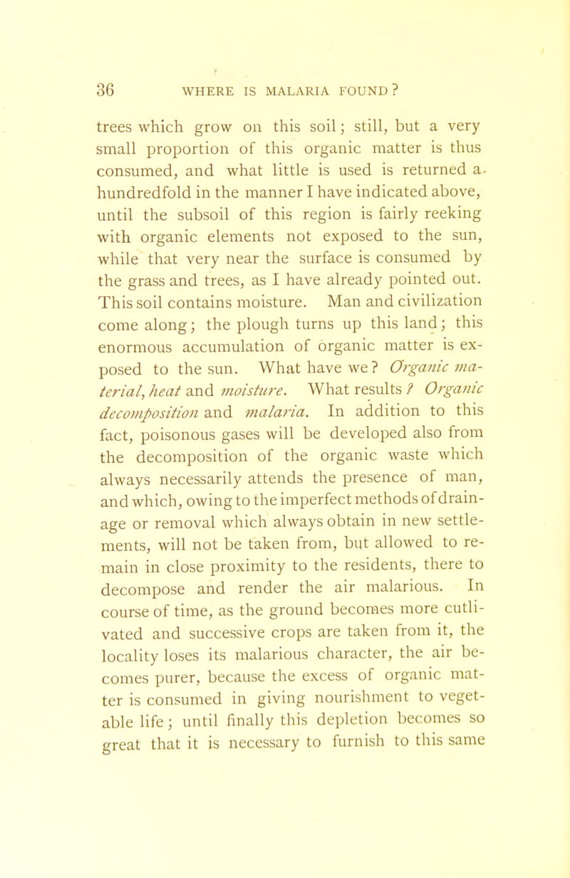 trees which grow on this soil; still, but a very small proportion of this organic matter is thus consumed, and what little is used is returned a. hundredfold in the manner I have indicated above, until the subsoil of this region is fairly reeking with organic elements not exposed to the sun, while that very near the surface is consumed by the grass and trees, as I have already pointed out. This soil contains moisture. Man and civilization come along; the plough turns up this land; this enormous accumulation of organic matter is ex- posed to the sun. What have we? Orga?iic ma- terial, heat and moisture. What results ? Organic decomposition and malaria. In addition to this fact, poisonous gases will be developed also from the decomposition of the organic waste which always necessarily attends the presence of man, and which, owing to the imperfect methods of drain- age or removal which always obtain in new settle- ments, will not be taken from, but allowed to re- main in close proximity to the residents, there to decompose and render the air malarious. In course of time, as the ground becomes more cutli- vated and successive crops are taken from it, the locality loses its malarious character, the air be- comes purer, because the excess of organic mat- ter is consumed in giving nourishment to veget- able life; until finally this depletion becomes so great that it is necessary to furnish to this same