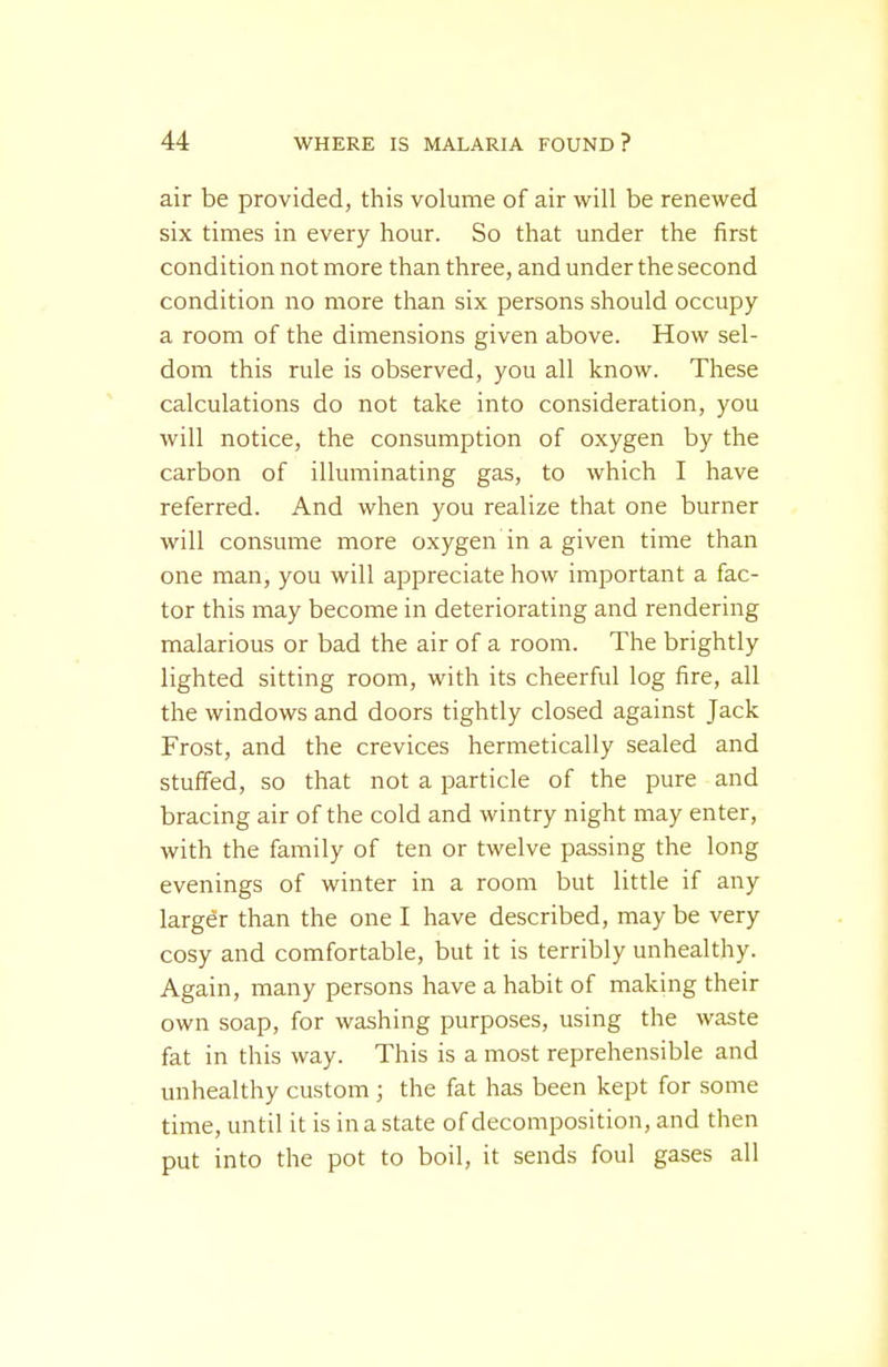 air be provided, this volume of air will be renewed six times in every hour. So that under the first condition not more than three, and under the second condition no more than six persons should occupy a room of the dimensions given above. How sel- dom this rule is observed, you all know. These calculations do not take into consideration, you will notice, the consumption of oxygen by the carbon of illuminating gas, to which I have referred. And when you realize that one burner will consume more oxygen in a given time than one man, you will appreciate how important a fac- tor this may become in deteriorating and rendering malarious or bad the air of a room. The brightly lighted sitting room, with its cheerful log fire, all the windows and doors tightly closed against Jack Frost, and the crevices hermetically sealed and stuffed, so that not a particle of the pure and bracing air of the cold and wintry night may enter, with the family of ten or twelve passing the long evenings of winter in a room but little if any larger than the one I have described, may be very cosy and comfortable, but it is terribly unhealthy. Again, many persons have a habit of making their own soap, for washing purposes, using the waste fat in this way. This is a most reprehensible and unhealthy custom ; the fat has been kept for some time, until it is in a state of decomposition, and then put into the pot to boil, it sends foul gases all