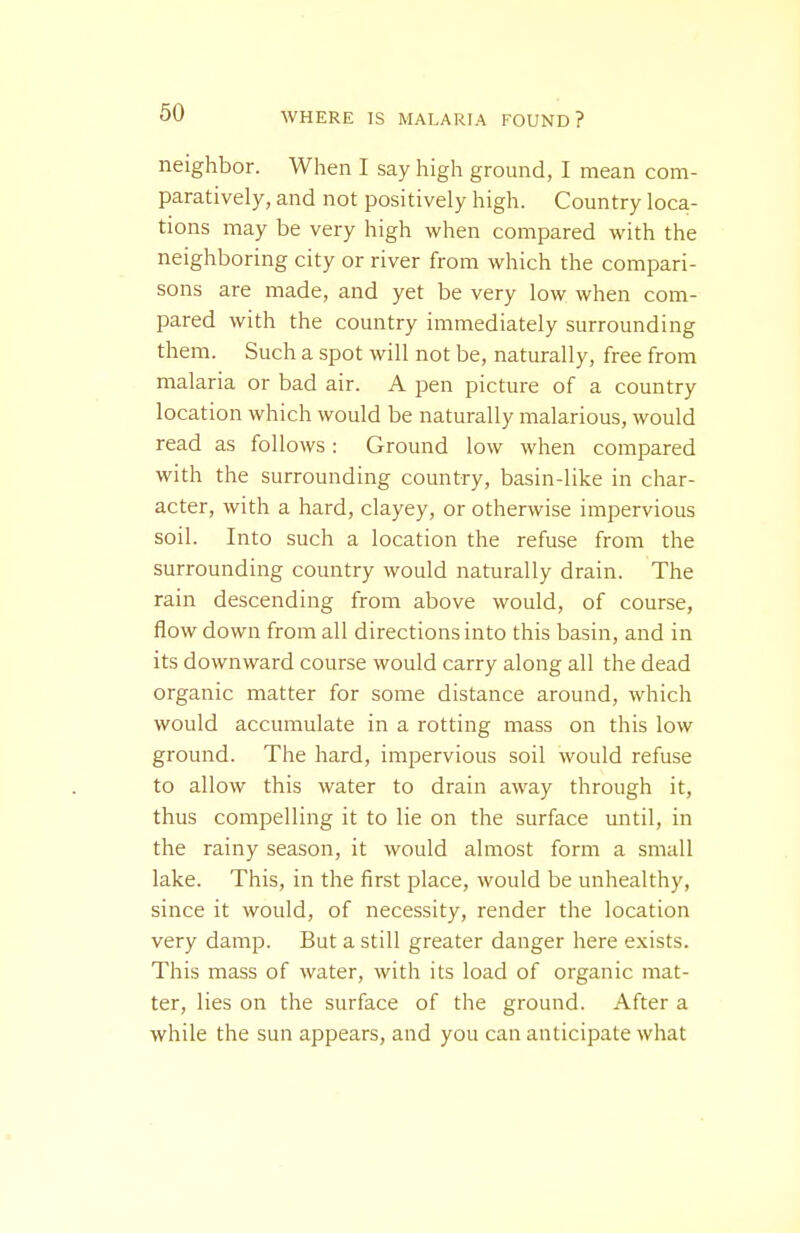 neighbor. When I say high ground, I mean com- paratively, and not positively high. Country loca- tions may be very high when compared with the neighboring city or river from which the compari- sons are made, and yet be very low when com- pared with the country immediately surrounding them. Such a spot will not be, naturally, free from malaria or bad air. A pen picture of a country location which would be naturally malarious, would read as follows: Ground low when compared with the surrounding country, basin-like in char- acter, with a hard, clayey, or otherwise impervious soil. Into such a location the refuse from the surrounding country would naturally drain. The rain descending from above would, of course, flow down from all directions into this basin, and in its downward course would carry along all the dead organic matter for some distance around, which would accumulate in a rotting mass on this low ground. The hard, impervious soil would refuse to allow this water to drain away through it, thus compelling it to lie on the surface mitil, in the rainy season, it would almost form a small lake. This, in the first place, would be unhealthy, since it would, of necessity, render the location very damp. But a still greater danger here exists. This mass of water, with its load of organic mat- ter, lies on the surface of the ground. After a while the sun appears, and you can anticipate what