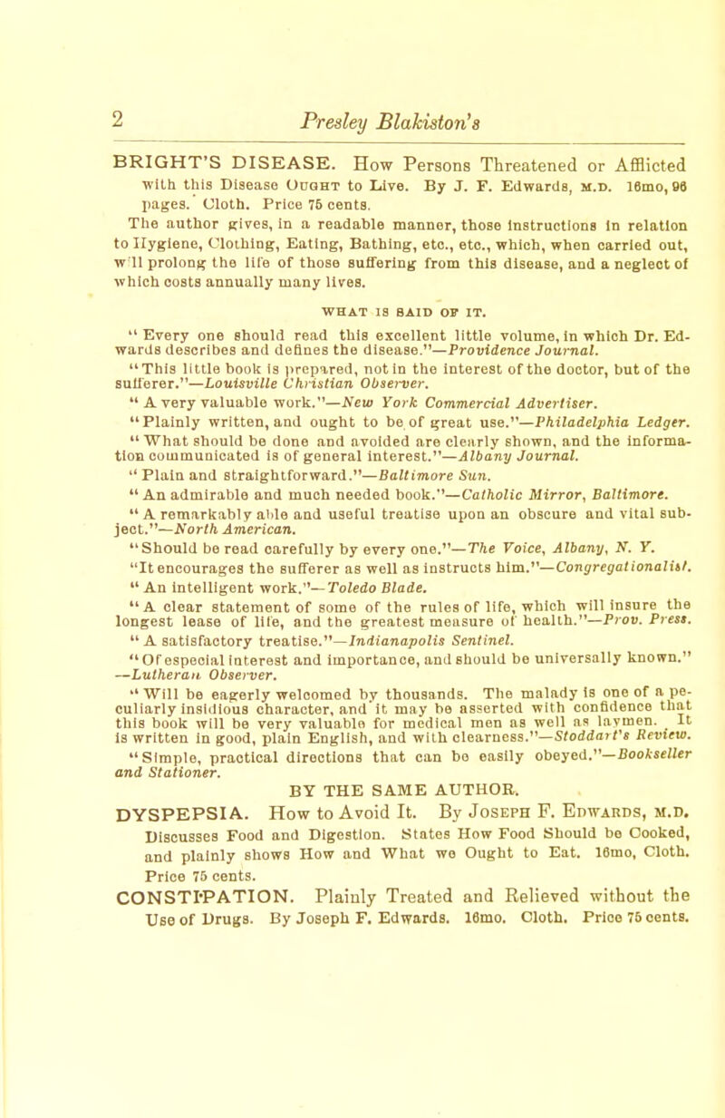 BRIGHT'S DISEASE. How Persons Threatened or Afflicted wRh this Disease Ought to Live. By J. F. Edwards, m.d. 16mo, 98 l)ages. Ulolh. Price 75 cents. The author eives, in a readable manner, those instructions In relation to Hygiene, Clothing, Eating, Bathing, etc., etc., which, when carried out, w 11 prolong the lile of those suffering from this disease, and a neglect of ■which costs annually many lives. WHAT 13 BAID OP IT. Every one should read this excellent little volume. In which Dr. Ed- wards describes and defines the disease.—Providence Journal. This little boolc is jirop^red, not in the interest of the doctor, but of the sufferer.—Louisville Chrislian Observer.  A very valuable work.—New York Commercial Advertiser. Plainly written, and ought to be of great use.—Philadelphia Ledger. What should be done and avoided are clearly shown, and the informa- tion communicated is of general interest.—Albany Journal.  Plain and straightforward.—Baltimore Sun. An admirable and much needed book.—Catholic Mirror, Baltimore.  A remarkably alile and useful treatise upon an obscure and vital sub- ject.—North American. Should be read carefully by every one.—The Voice, Albany, N. Y. It encourages the sufferer as well as instructs hlm.^'—Congregationalitf.  An Intelligent work.—Toledo Blade, A clear statement of some of the rules of life, which will insure the longest lease of lite, and the greatest measure of health.—Pioti. Press.  A satisfactory treatise.—Indianapolis Sentinel. Orespecialinterest and importance, and should be universally known. —Lutheran Observer.  Will be eagerly welcomed by thousands. The malady is one of a pe- culiarly insidious character, and'it may be asserted with confidence that this book will be very valuable for medical men as well as laymen. It is written in good, plain English, and with clearness.—S<od(iarr« Review. Simple, practical directions that can bo easily obeyed.—Bookseller and Stationer. BY THE SAME AUTHOR. DYSPEPSIA. How to Avoid It. By Joseph F. Edwards, m.d. Discusses Food and Digestion. States How Food Should be Cooked, and plainly shows How and What we Ought to Eat. 16mo, Cloth. Price 75 cents. CONSTI'PATION. Plainly Treated and Relieved without the Use of Drugs. By Joseph F. Edwards. 16mo. Cloth. Prloe 75 cents.