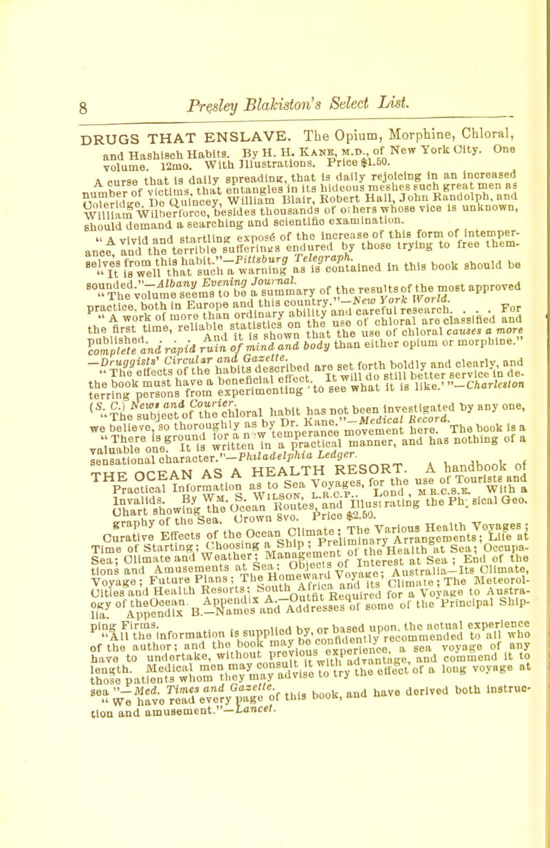 DRUGS THAT ENSLAVE. The Opium, Morpbine, Chloral, and HashiBch Habits. By H. H. Kanb, m.d of New York Oity. One volume 12ino. With Illustrations. Price $1.50. A r-nrae that is daily spreadinK, that Is dally rejoicing in an increased h^l^f v^^?^tim< that entangles in its hideous meshes such great men as STeridg/ De Qulneey WOUam Blair, Robert Hall John Randolph and William Wilberloroe/be thousands or oi hers whose vice is unknown, should demand a searching and scientifio examination. I' & viviri ^nd Startling expose of the increase of this form of intemper- ano^Ind^hfte^VTme^'uff^ endyea those trying to free Ihem- ^iTi^rw^el^'^^^aY'sL^c^rwi'rlrnl Js^Mained In this hook should he ^r^r v;Ture?e,frt^tf a'Tur^ary of the results of tlie most approved practrcerboth in Europe and this C?? ,^y--^,?feLTre ea^c^^^ . . For ^ °lTeUable°s?IusUcT on hJ n°e ot'chlorll are ciassifled and ' Tnd i^t 3 shown that the use of chloral causes a mors cS^pfTandrapid o/min<i an, body than either opium or morpbine. -^^ziiii;t?^ft'h;\tb^it|s^^ ^^4-tleTbie?t''of'^thehloral habit has not been Investigated Dy any one. we Je'ltere ^sTfht^!i|Jiy -^^y Dr^ Kane '-^^^^^^^^^^^^ ^cor^^^ ^^^^ ^ valu^Mrone^'lMs rit^nTn'ri-S manner, and has nothing of a l^XiionToh^T^ctev^-Ph^Udelph^a Ledger ...nVof ^«T7 OPPAN AS A HEALTH RESORT. A handbook of ^pIcS mor^ a^to sea Voyages, for the -e of Tourists and tlons and Amusements at Sea, ?.S' „'^^^^ Australia-Its Climate. Voyage; Future Plans ; The Homeward Voja^o. Au^^^^^ Meteorol- (Jities and Health Resorts; S^t^ Africa^and its J.^^^ ^ustra- ?if '^'llfenli^-siT.:^:^^^^^^ thc^Princlpal Ship- P^'liSVTo^informationissuppU^^^^ &'';;at»\orry^nfayrd'^is^'^ -yage at ;;rl hive~ Te™ of this book, and have derived both Instruc lion and amusement.—lance/.