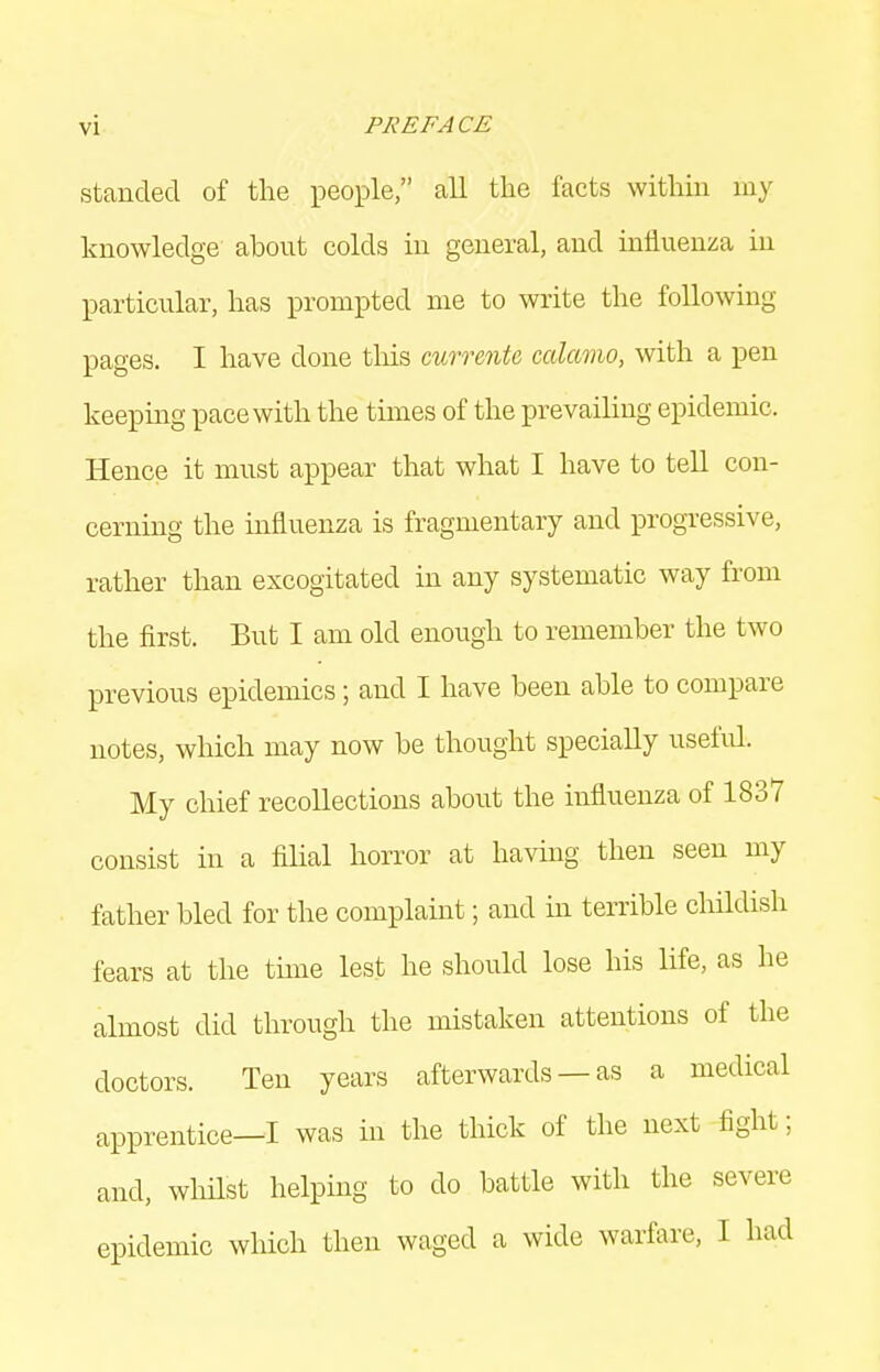 stcanded of the people, all the facts within my knowledge about colds in general, and influenza in particular, has prompted me to write the following pages. I have done this currenU calamo, with a pen keepmg pace with the times of the prevailing epidemic. Hence it must appear that what I have to tell con- cerning the influenza is fragmentary and progressive, rather than excogitated in any systematic way from the first. But I am old enough to remember the two previous epidemics; and I have been able to compare notes, which may now be thought specially useful. My chief recollections about the influenza of 1837 consist in a filial horror at having then seen my father bled for the complaint; and in terrible childish fears at the thne lest he should lose his life, as he almost did through the mistaken attentions of the doctors. Ten years afterwards — as a medical apprentice—I was in the thick of the next fight; and, whilst helping to do battle with the severe epidemic which then waged a wide warfare, I had