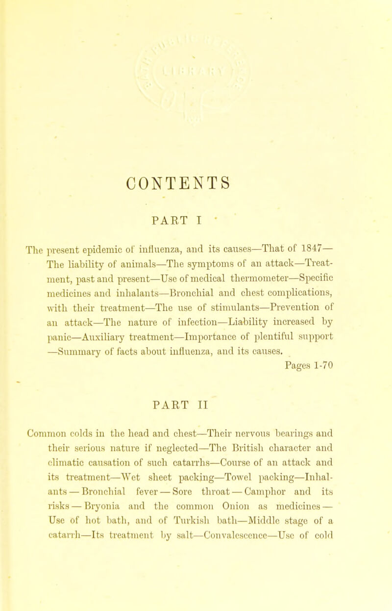 CONTENTS PART I • The present epidemic of influenza, and its causes—Tliat of 1847— Tlie liability of animals—The symptoms of an attack—Treat- ment, past and present—Use of medical thermometer—Specific medicines and inhalants—Bronchial and chest complications, with their treatment—The use of stimulants—Prevention of an attack—The nature of infection—Liahility increased by panic—Auxiliary treatment—Importance of plentiful support —Summary of facts about influenza, and its caiises. Pages 1-70 PART II Common colds in the head and chest—Their nervous bearings and their serious nature if neglected—The British character and climatic causation of such catarrhs—Course of an attack and its treatment—Wet sheet packing—Towel packing—Inhal- ants— Bronchial fever — Sore throat — Camphor and its risks — Bryonia and the common Onion as medicines — Use of hot bath, and of Turkish bath—Middle stage of a catarrli—Its treatment by salt—Convalescence—Use ol' cold