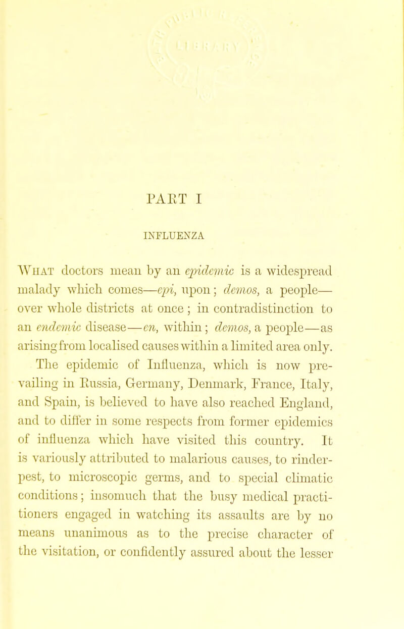 INFLUENZA AViiAT doctors meau by an cjndemic is a widespread malady which comes—cjn, upon; demos, a people— over whole districts at once ; in contradistinction to an endemic disease—en, witliin; demos, a people—as arising from localised causes within a limited area only. The epidemic of Influenza, which is now pre- vailing in Piussia, Germany, Denmark, France, Italy, and Spain, is believed to have also reached England, and to differ in some respects from former epidemics of influenza which have visited this country. It is variously attributed to malarious causes, to rinder- pest, to microscopic germs, and to special climatic conditions; insomuch that the busy medical practi- tioners engaged in watching its assaults are by no means unanimous as to the precise character of tlic visitation, or confidently assured about the lesser