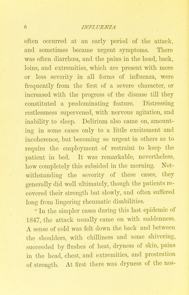 often occurred at an early period of the attack, and sometimes became urgent symptoms. There was often diarrhoea, and the pains in the head, back, loins, and extremities, which are present with more or less severity in all forms of influenza, were frequently from the first of a severe character, or increased with the progress of the disease till they constituted a predominating feature. Distressing restlessness supervened, with nervous agitation, and inability to sleep. Delirium also came on, amount- ing in some cases only to a little excitement and incoherence, but becoming so urgent in others as to require the employment of restraint to keep the patient in bed. It was remarkable, nevertheless, how completely tliis subsided in the morning. Not- withstanding the severity of these cases, they generally did well ultimately, though the patients re- covered their strength but slowly, and often suffered Ions from lingering rheumatic disabilities. In the simpler cases during this last epidemic of 1847, the attack usually came on with suddenness. A sense of cold was felt down the back and between the shoulders, with chilliness and some shivering, succeeded by flushes of heat, dryness of skin, pains in the head, chest, and extremities, and prostration of strength. At first there was dryness of the nos-