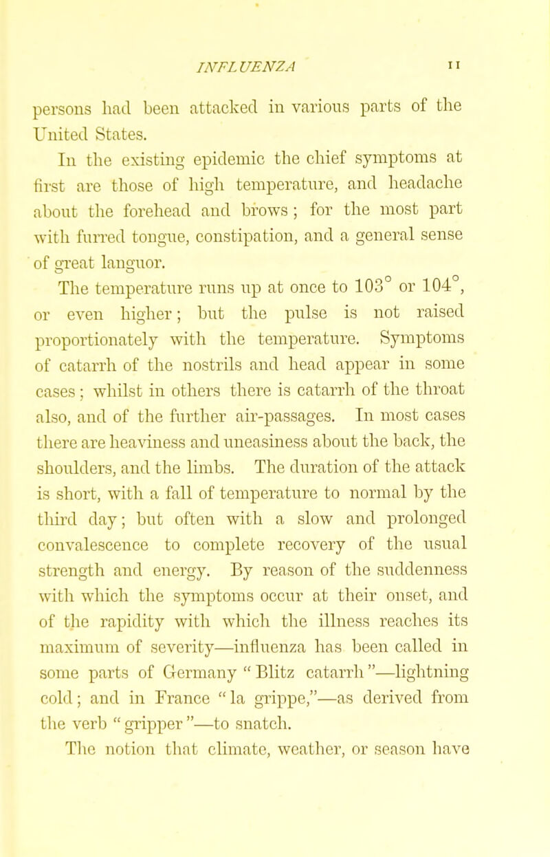 persons had been attacked in various parts of the United States. In the existing epidemic the chief symptoms at first are those of high temperature, and headache about the forehead and brows ; for the most part with furred tongue, constipation, and a general sense of efreat languor. The temperatm-e runs up at once to 103° or 104 , or even higher; but the pulse is not raised proportionately with the temperature. Symptoms of catarrh of the nostrils and head appear in some cases; whilst in others there is catarrh of the throat also, and of the further air-passages. In most cases there are heaviness and uneasiness about the back, the shoulders, and the limbs. The duration of the attack is short, with a fall of temperature to normal by the tliii-d day; but often with a slow and prolonged convalescence to complete recovery of the usual strength and energy. By reason of the suddenness with which the symptoms occur at their onset, and of the rapidity with which the illness reaches its maximum of severity—influenza has been called in some parts of Germany  Blitz catarrh —liglitning cold; and in France  la grippe,—as derived from the verb  gripper —to snatch. The notion that climate, weather, or season have