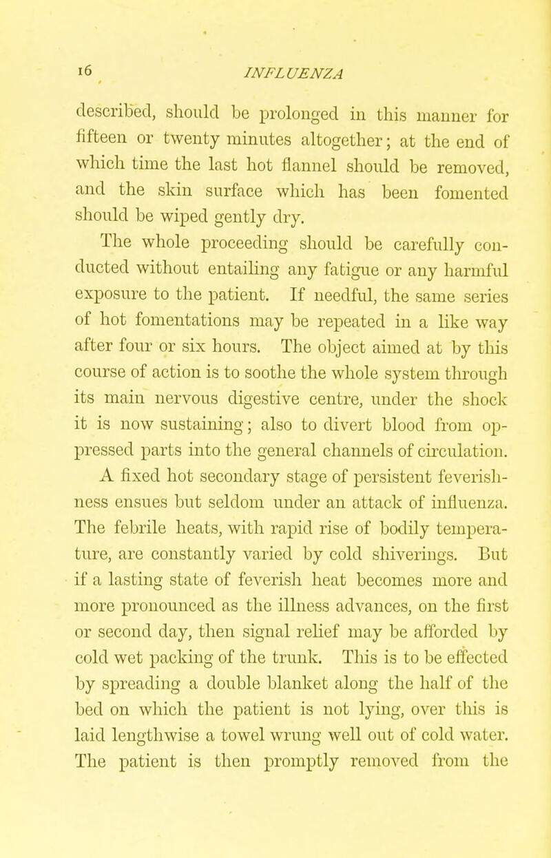 described, should be prolonged in this manner for fifteen or twenty minutes altogether; at the end of which time the last hot flannel should be removed, and the skin surface which has been fomented should be wiped gently dry. The whole proceeding should be carefully con- ducted without entailing any fatigue or any harmful exposure to the patient. If needful, the same series of hot fomentations may be repeated in a like way after four or six hours. The object aimed at by this course of action is to soothe the whole system through its main nervous digestive centre, under the shock it is now sustaining; also to divert blood from op- pressed parts into the general channels of circulation. A fixed hot secondary stage of persistent feverish- ness ensues but seldom under an attack of influenza. The febrile heats, with rapid rise of bodily tempera- ture, are constantly varied by cold shiverings. But if a lasting state of feverish heat becomes more and more pronounced as the illness advances, on the first or second day, then signal relief may be aff'orded by cold wet packing of the trunk. This is to be effected by spreading a double blanket along the half of the bed on which the patient is not lying, over tliis is laid lengthwise a towel wrving well out of cold water. The patient is then promptly removed from the