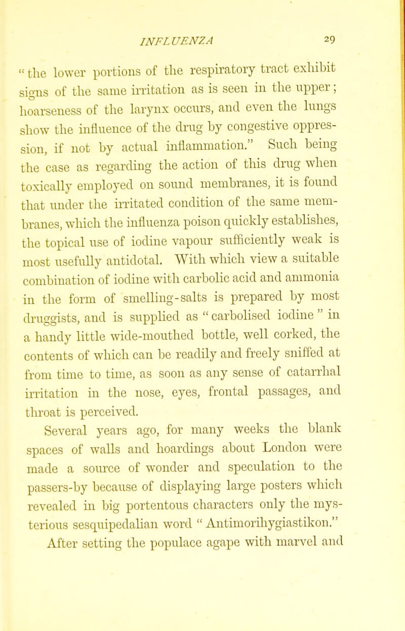  the lower portions of the respiratory tract exhibit sions of the same irritation as is seen in the npper; hoarseness of the larynx occurs, and even the lungs show the influence of the drug by congestive oppres- sion, if not by actual inflammation. Such being the case as regarding the action of this drug when toxically employed on sound membranes, it is found that under the irritated condition of the same mem- branes, wliich the influenza poison quickly establishes, the topical use of iodine vapour sufficiently weak is most usefully antidotal. With which view a suitable combination of iodine with carbolic acid and ammonia in the form of smelling-salts is prepared by most druggists, and is supplied as  carbolised iodine  in a handy little wide-mouthed bottle, well corked, the contents of which can be readily and freely sniffed at from tune to time, as soon as any sense of catarrhal irritation in the nose, eyes, frontal passages, and tlu-oat is perceived. Several years ago, for many weeks the blank spaces of walls and hoardings about London were made a som-ce of wonder and speculation to the passers-by because of displaying large posters which revealed in big portentous characters only the mys- terious sesquipedalian word  Antimorihygiastikon. After setting the populace agape with marvel and