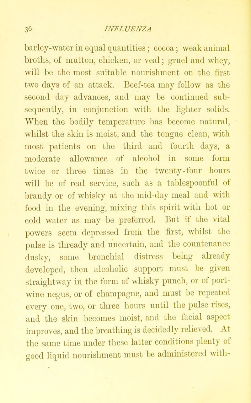 baiiey-water iu equal quantities; cocoa; weak animal broths, of mutton, chicken, or veal; gruel and whey, will be the most suitable nourishment on the first two clays of an attack. Beef-tea may follow as the second day advances, and may be continued sub- sequently, in conjunction with the lighter solids. When the bodily temperature has become natural, wliilst the skin is moist, and the tongue clean, with most patients on the third and fourth days, a moderate allowance of alcohol in some form twice or three times in the twenty-four hours will be of real service, such as a tablespoonful of brandy or of whisky at the mid-day meal and with food in the evening, mixing this spirit with hot or cold water as may be preferred. But if the \ital powers seem depressed from the first, whilst the pulse is thready and uncertain, and the countenance dusky, some bronchial distress being already developed, then alcoholic support must be given straightway in the form of whisky punch, or of port- wine negus, or of champagne, and must be repeated every one, two, or three hours until the pulse rises, and the skin becomes moist, and the facial aspect improves, and the breathing is decidedly relieved. At the same time under these latter conditions plenty of good liquid nourishment must be administered with-