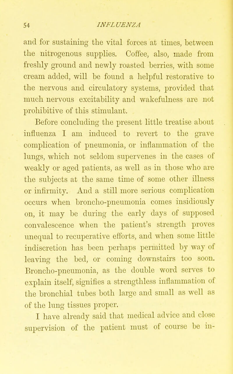 and for sustaining the vital forces at times, between the nitrogenous supplies. Coffee, also, made from freshly ground and newly roasted berries, with some cream added, will be found a helpful restorative to the nervous and circulatory systems, provided that much nervous excitability and wakefulness are not prohibitive of this stunulant. Before concluding the present little treatise about influenza I am induced to revert to the grave complication of pneumonia, or inflammation of the lungs, which not seldom supervenes in the cases of weakly or aged patients, as well as in those who are the subjects at the same time of some other illness or infirmity. And a still more serious complication occurs when broncho-pneumonia comes insidiously on, it may be during the early days of supposed convalescence when the patient's strength proves unequal to recuperative efforts, and when some little indiscretion has been perhaps permitted by way of leaving the bed, or coming downstairs too soon. Broncho-pneumonia, as the double word serves to explain itself, signifies a strengthless inflammation of the bronchial tubes both large and small as well as of the lung tissues proper. I have already said that medical ad^dce and close supervision of the patient must of course be in-
