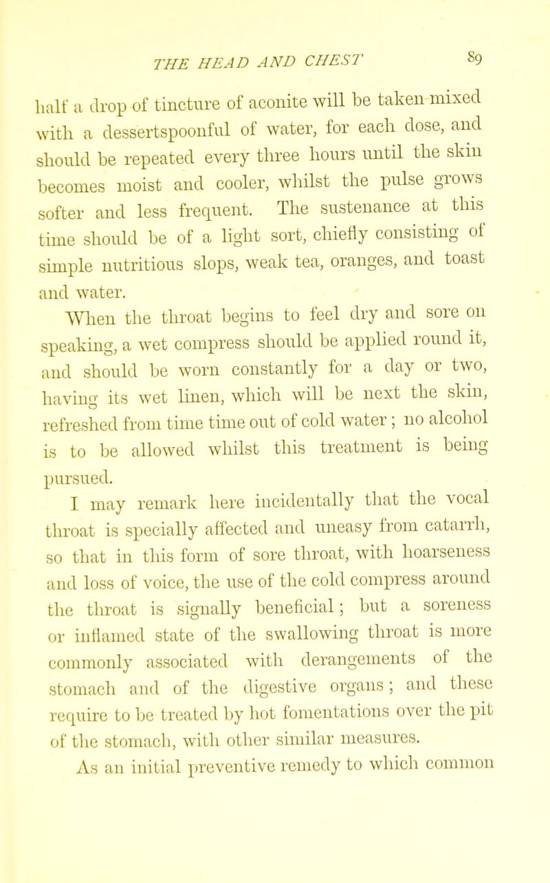 half a drop of tincture of aconite will be taken mixed with a dessertspoonful of water, for each dose, and should be repeated every three hours until the skin becomes moist and cooler, whilst the pulse grows softer and less frequent. The sustenance at this time should be of a light sort, chiefly consistmg of simple nutritious slops, weak tea, oranges, and toast and water. men the throat begins to feel dry and sore on speaking, a wet compress should be applied round it, and should be worn constantly for a day or two, having its wet linen, which will lie next the skin, refreshed from time time out of cold water; no alcohol is to be allowed whilst this treatment is being pursued. I may remark here incidentally that the vocal throat is specially affected and uneasy from catarrh, so that in this form of sore throat, with hoarseness and loss of voice, the use of the cold compress around the throat is signally beneficial; but a soreness or inflamed state of the swallowing throat is more commonly associated with derangements of the stomach and of the digestive organs; and these require to be treated liy liot fomentations over tlie pit of the stomach, with other similar measures. As an initial preventive remedy to which common