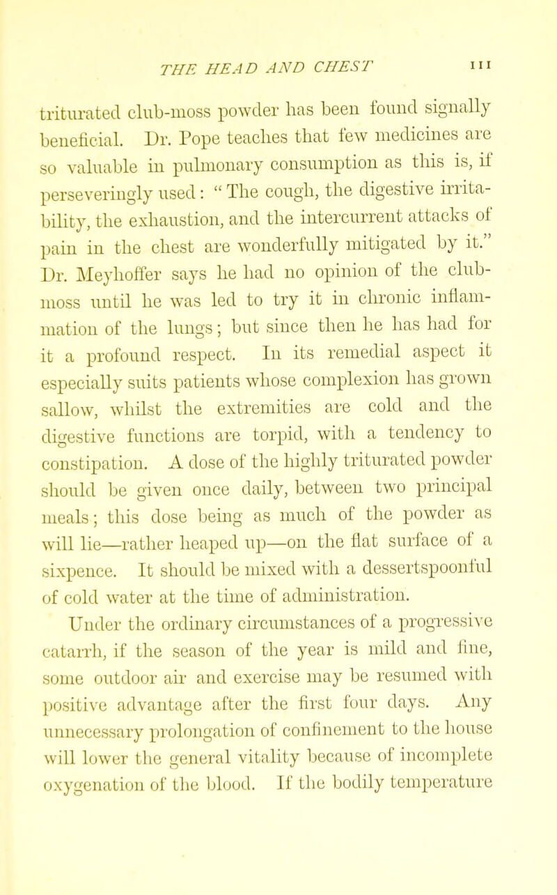 triturated club-moss powder has been found signally beneficial. Dr. Pope teaches that few medicines are so valuable in pulmonary consumption as this is, if perseveringly used:  The cough, the digestive irrita- bility, the exhaustion, and the intercurrent attacks of pain in the chest are wonderfully mitigated by it. Dr. Meyhoffer says he had no opinion of the club- moss untn he was led to try it in chronic inflam- mation of the lungs; but since then he has had for it a profound respect. In its remedial aspect it especially suits patients whose complexion has grown sallow, whilst the extremities are cold and the digestive functions are torpid, with a tendency to constipation. A dose of the highly triturated powder should be given once daily, between two principal meals; this dose being as much of the powder as will lie—rather heaped up—on the flat surface of a sixpence. It should be mixed with a dessertspoonful of cold water at the time of administration. Under the ordinary circumstances of a progressive cataiTh, if the season of the year is mild and fine, some outdoor au' and exercise may be resumed with positive advantage after the first four days. Any unnecessary prolongation of confinement to the Iiouse will lower the general vitality because of incomplete oxygenation of the blood. If the bodily temperature