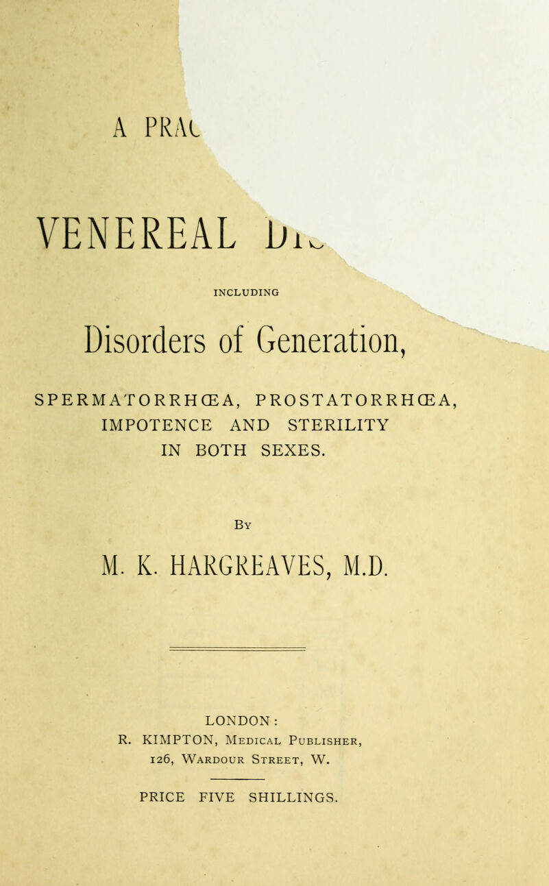 A PRAl VENEREAL W INCLUDING Disorders of Generation, SPERMATORRHOEA, PROSTATORRHCEA, IMPOTENCE AND STERILITY IN BOTH SEXES. By M. K. HARGREAVES, M.D. LONDON: R. KIMPTON, Medical Publisher, 126, Wardour Street, W. PRICE FIVE SHILLINGS.