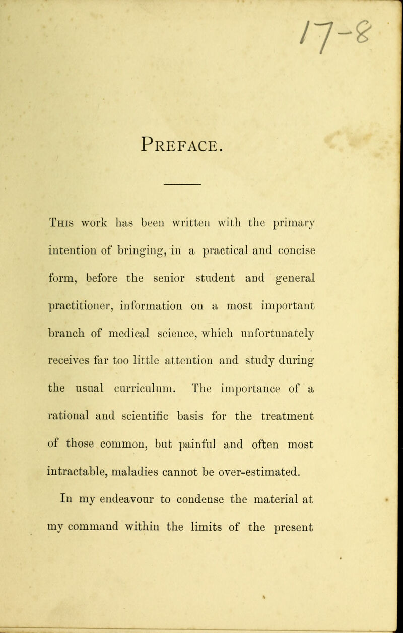 n Preface. This work has been written with the primary intention of bringing, in a practical and concise form, before the senior student and general practitioner, information on a most important branch of medical science, which unfortunately receives far too little attention and study during the usual curriculum. The importance of a rational and scientific basis for the treatment of those common, but painful and often most intractable, maladies cannot be over-estimated. In my endeavour to condense the material at my command within the limits of the present