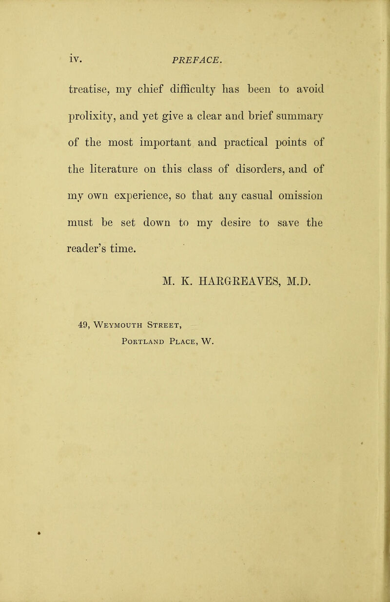 treatise, my chief difficulty has been to avoid prolixity, and yet give a clear and brief summary of the most important and practical points of the literature on this class of disorders, and of my own experience, so that any casual omission must be set down to my desire to save the reader's time. M. K. HARGREAVES, M.D. 49, Weymouth Street, Portland Place, W.