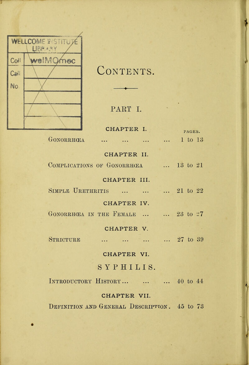 WEL Col* -X/— No — / \ / Contents part I. CHAPTER I. GONORRHOEA CHAPTER II. Complications of Gonorrhcea CHAPTER III. Simple Urethritis CHAPTER IV. Gonorrhoea in the Female ... CHAPTER V. Stricture CHAPTER VI. SYPHILIS. Introductory History PAGES. 1 to 13 13 to 21 21 to 22 23 to l>7 27 to 39 40 to 44 CHAPTER VII. Definition and General Description . 45 to 73