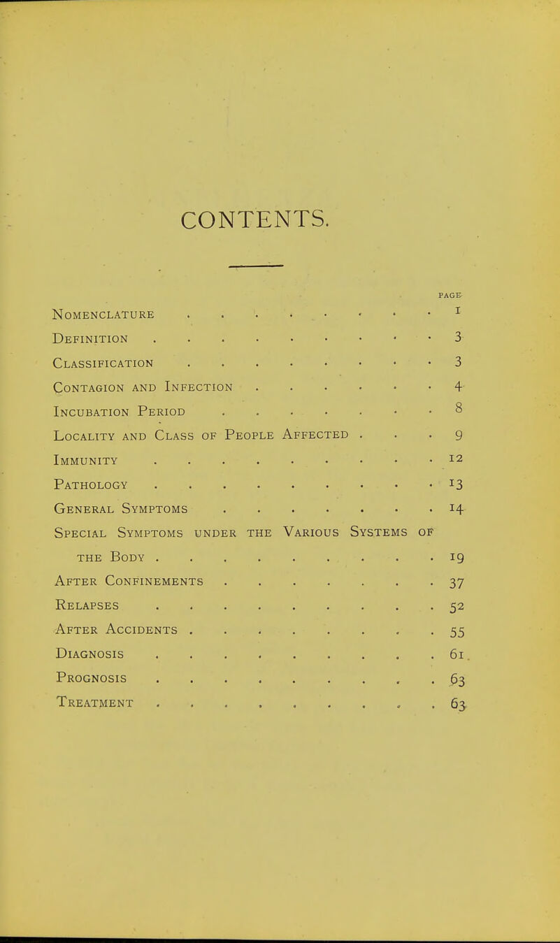 CONTENTS. PAGE Nomenclature . . . • • • • • ^ Definition 3- Classification 3 Contagion and Infection 4- Incubation Period 8 Locality and Class of People Affected . . . g Immunity 12 Pathology 13 General Symptoms 14- Special Symptoms under the Various Systems of the Body ......... 19 After Confinements ....... 37 Relapses 52 After Accidents 55 Diagnosis 61. Prognosis ^3 Treatment 63,