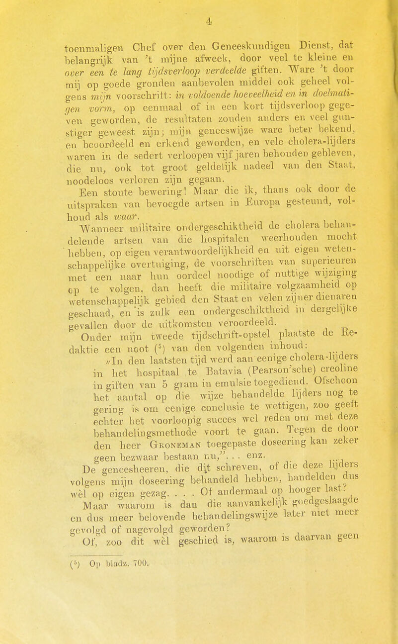 toenmaligen Chef over den Geneeskxmdigen Dienst, dat belangrijk van ^t mijne afweek, door veel te kleine en ooer een te lang tijdsverloop verdeelde giften. Ware 't door mij op goede gronden aanbevolen middel ook geheel vol- gens mijn voorschritt: in voldoende hoeveelheid en in doelmati- qen vorm, op eenmaal of in een kort tijdsverloop gege- ven geworden, de resultaten zonden anders en veel gun- stiger geweest zijn; mijn geneeswijze ware beter bekend, eu^'beoordeekl en erkend geworden, en vele cholera-lijders waren in de sedert verloopen vijf jaren behouden gebleven, die nu, ook tot groot geldelijk nadeel van den Sta-at, noodeloos verloren zijn gegaan. Een stoute bewering! Maar die ik, thans ook door de uitspraken van bevoegde artsen in Europa gesteund, vol- houd als loaar. Wanneer militaire ondergeschiktheid de cholera behan- delende artsen van die hospitalen weerhouden mocht hebben, op eigen verantwoordelijkheid en uit eigen weten- schappelijke overtuiging, de vooischriften van superieuren met een naar luni oordeel noodige of nuttige wi.izigmg op te volgen, dan heeft die militaire volgzaamheid op wetenschappelijk gebied den Staat en velen zijner dieviareu geschaad, en 'is zulk een ondergeschiktheid lu dergehjke gevallen door de uitkomsten veroordeeld. Onder mijn tweede tijd schrift-opstel plaatste de ke- daktie een noot (^) van den volgenden inhoud: //In den laatsten tijd werd aan eemge cholera-lijders in het hospitaal te Batavia (Pearson^sche) creolme in giften van 5 giam in emulsie toegediend. Ofschoon het aantal op die wijze behandelde lijders nog te «rering is om eenige conclusie te wettigen, zoo geelt echter het voorloopig succes wel reden om met deze behandelingsmethode voort te gaan. Tegen de door den heer Groneman toegepaste doseering kan zeker geen bezwaar bestaan nu,. . . enz. De geneesheeren, die dit schreven, of die deze lyders volgens mijn doseering behandeld hebben, handelden dus wèl op eigen gezag. ... Of andermaal op hooger last. Maar waarom is dan die aanvankelijk goedgeslaagde en dus meer belovende behandelingswijze later met meer gevolgd of nagevolgd geworden? Of; zoo dit wèl geschied is, waarom is daarvan geen (6) Oi) bladz. 700.