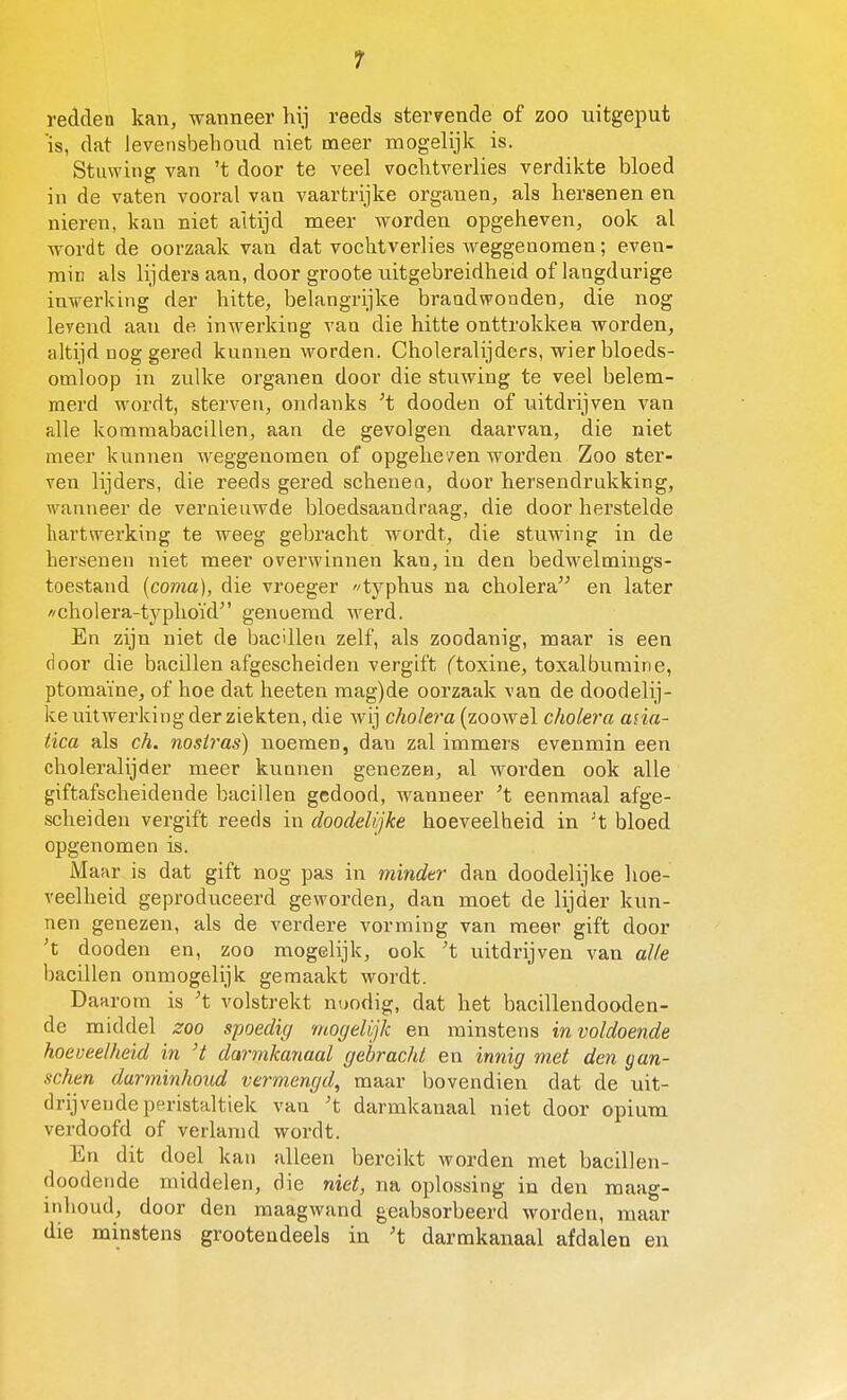 redden kan, wanneer hij reeds stervende of zoo uitgeput 'is, dat levensbehoud niet meer mogelijk is. Stuwing van 't door te veel vochtverlies verdikte bloed in de vaten vooral van vaartrijke organen, als hersenen en nieren, kan niet altijd meer worden opgeheven, ook al wordt de oorzaak van dat vochtverlies weggenomen; even- min als lijders aan, door groote uitgebreidheid of langdurige inwerking der hitte, belangrijke brandwonden, die nog lerend aan de inwerking van die hitte onttrokken worden, altijd nog gered kunnen worden. Choleralijders, wier bloeds- omloop in zulke organen door die stuwing te veel belem- merd wordt, sterven, ondanks dooden of uitdrijven van alle koraraabacillen, aan de gevolgen daarvan, die niet meer kunnen weggenomen of opgehe/en worden Zoo ster- ven lijders, die reeds gered schenen, door hersendrukking, wanneer de vernieuwde bloedsaandraag, die door herstelde hartwerking te weeg gebracht wordt, die stuwing in de hersenen niet meer overwinnen kan, in den bedwelmings- toestand [coma], die vroeger «typhus na cholera^^ en later //cholera-typhoïd genoemd werd. En zijn niet de bacillen zelf, als zoodanig, maar is een door die bacillen afgescheiden vergift ftoxine, toxalbumine, ptomaïne, of hoe dat heeten mag)de oorzaak van de doodelij- ke uilwerking der ziekten, die wij cholera (zoowel cholera asia- tica als ch. nosij-as) noemen, dan zal immers evenmin een choleralijder meer kunnen genezen, al worden ook alle giftafscheidende bacillen gedood, wanneer ^t eenmaal afge- scheiden vergift reeds in doodeUjke hoeveelheid in ^t bloed opgenomen is. Mafxr is dat gift nog pas in minder dan doodelijke hoe- veelheid geproduceerd geworden, dan moet de lijder kun- nen genezen, als de verdere vorming van meer gift door 't dooden en, zoo mogelijk, ook ^t uitdrijven van alle bacillen onmogelijk gemaakt wordt. Daarom is 't volstrekt noodig, dat het bacillendooden- de middel zoo spoedig mogelijk en minstens in voldoende hoeveelheid in 't darmkanaal gebracht en innig met den gan- schen darminhoud vermengd, maar bovendien dat de uit- drijvende peristaltiek van 't darmkanaal niet door opium verdoofd of verlamd wordt. En dit doel kan alleen bereikt worden met bacillen- doodende middelen, die niet, na oplossing in den maag- inhoud, door den maagwand geabsorbeerd worden, maar die minstens grootendeels in 't darmkanaal afdalen en