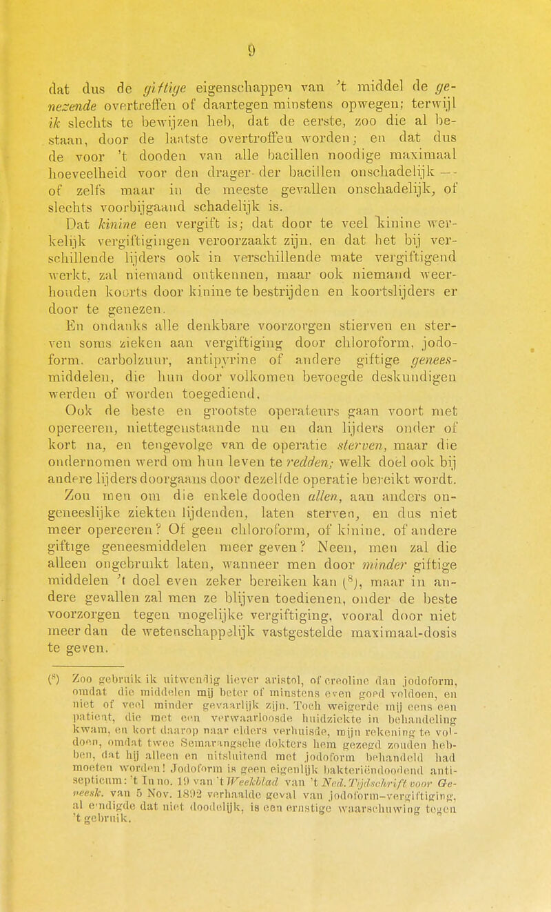 dat dus dc giHiije eigenschappen van 't middel de ge- nezende overtreffen of daartegen minstens opwegen; terwijl ik slechts te bewijzen heb, dat de eerste, zoo die al be- staan, door de laatste overtroffen worden; en dat dus de voor 't dooden van alle bacillen noodige maximaal hoeveelheid voor den drager der bacillen onschadelijk—- of zelfs maar in de meeste gevallen onschadelijk, of slechts voorbijgaand schadelijk is. Dat kinine een vergift is; dat door te veel kinine wer- kelijk vergiftigingen veroorzaakt zijn, en dat het bij ver- schillende lijders ook in verschillende mate vergiftigend werkt, zal niemand ontkennen, maar ook niemand Aveer- houden koorts door kinine te bestrijden en koortslijders er door te genezen. En ojidauks alle denkbare voorzorgen stierven en ster- ven soms zieken aan vergiftiging door chloroform, jodo- form. carbolzuur, antipyrine of andere giftige genees- middelen, die hun door volkomen bevoegde deskundigen werden of worden toegediend. Ook de beste en grootste operateurs gaan voort met opereeren, niettegenstaande nu en dan lijders onder of kort na, en tengevolge van de operatie sterven, maar die ondernomen werd om hun leven te redden; welk doel ook bij andere lijders doorgaans door dezeKde operatie bereikt wordt. Zou men om die enkele dooden allen, aan anders on- geneeslijke ziekten lijdenden, laten sterven, en dus niet meer opei-eeren ? Of geen chloroform, of kinine, of andere giftige geneesmiddelen meer geven ? Neen, men zal die alleen ongebruikt laten, wanneer men door minder giftige middelen doel even zeker bereiken kan (^j, maar in an- dere gevallen zal men ze blijven toedienen, onder de beste voorzorgen tegen mogelijke vergiftiging, vooral door niet meer dan de wetenschappalijk vastgestelde maximaal-dosis te geven. f) Zoo sebraik ik uitweiifiig liever aristol, oforeoline dan joclorovm, omdat die middelen mij beter of minstens even goed voldoen, en niet of veel minder gevaarlijk zijn. Toch weigerde mij (hmis een paticat, die met ei'n vevwaavloosde huidziekte in behandeling kwam, en kort daarop naar elders verhuisde, mijn rekening te vol- doen, omdat tvveo Semarangsehe dokters hem gezegd zouden heb- ben, (lat hij alleen en uitsluitend met jodoform behan(hdd had moeten word<Mi! .Jodoform is geen eigenlijk ))akteriëndoo'lend anti- septicum: t Inno. 1!» van 'tWeelMad van't Ned.Tijchchrifi voor Oe- neesk. van 5 Nov. 181V2 verhaalde geval van .jodofórm-vergiftiffing. al cndigde dat niet doodelijk, is een ernstige waarsehuwine; toncu 'tgeln-uik. ^ '