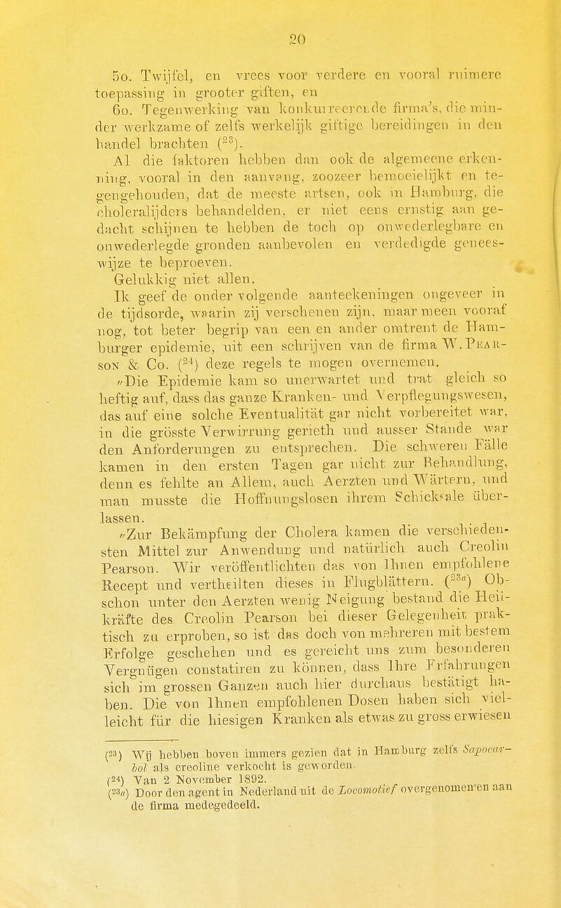 5o. Twijfel, en vrees voor verdere en voorul ruimere toepassing in grooter giften, en 60. Tegenwerking van konkni reeror,de firma's, die min- der werkzame of zelfs werkelijk giftige bereidingen in den handel brachten (~^). Al die faktoren hebben dan ook de algemeene erken- ning, vooral in den aanvang, zoozeer hemoeielijkt en te- gengehouden, dat de meeste artsen, ook in Hamburg, die .-^holeralijdeis behandelden, er niet eens ernstig aan ge- dacht schijnen te hebben de toch op onwederlegbare en onwederlegde gronden aanbevolen en verdedigde genees- wijze te beproeven. Gelukkig niet allen. Ik geef de onder volgende aanteekeningen ongeveer in de tijdsorde, wnarin zij verschenen zijn. maar meen vooraf nog, tot beter begrip van een en ander omtrent de Ham- burger epidemie, uit een schrijven van de firma W. Pka u- soN & Co. (■*) deze regels te mogen overnemen. Die Epidemie kam so unerwartet nnd trat gleich so heftig aiif, dass das ganze Kranken- nnd VerpflegungsAvesen, das auf eine solche Eventualitiit gar nicht vorbereitet war, in die grösste Verwirrung gerieth nnd ausser Stande war den Anforderungen zn entsprechen. Die schwereii Fiille kamen in den ersten Tagen gar nicht zur Hehandlung, denn es fehlte an Allem, auch Aerzten iind Würtern, nnd man musste die Hoffnungslosen ihrera Pchick^ale über- Ihssgti /'Zur Bekiimpfung der Cholera kamen die verschieden- sten Mittel zur Anwendung nnd natürlich auch Creohn Pearson. Wir veröfiPentlicliteii das von Ihnen empfolilene Recept und vertheilten dieses in Flugblattern. {'^^') Ob- schon unter den Aerzten Aveuig I«Jeigung bestand die Heil- krïifte des Croolin Pearson bei dieser Gelegenheit prak- tisch zn erproben.so ist das doch von mehreren mit beslem Erfolge geschehen und es gcreicht uns zum besonderen Vergnügen constatiren zu köunen, dass Ihre Frfalmnigen sich im grossen Ganz^.n auch hier durchaus bestatigt ha- ben. Die von Ihnen empfohlenen Dosen haben sich viel- leicht für die hiesigen Kranken als etwas zu gross erwiesen (23) Wij hebben boven immers gezien dat in llambnrg zelfs Sapocar- loi als creoline verkocht is geworden. Van 2 November 1892. Door den agent in Nederland uit de Locomotief ovcrgcnomen'en aan de lirma medegedeeld.