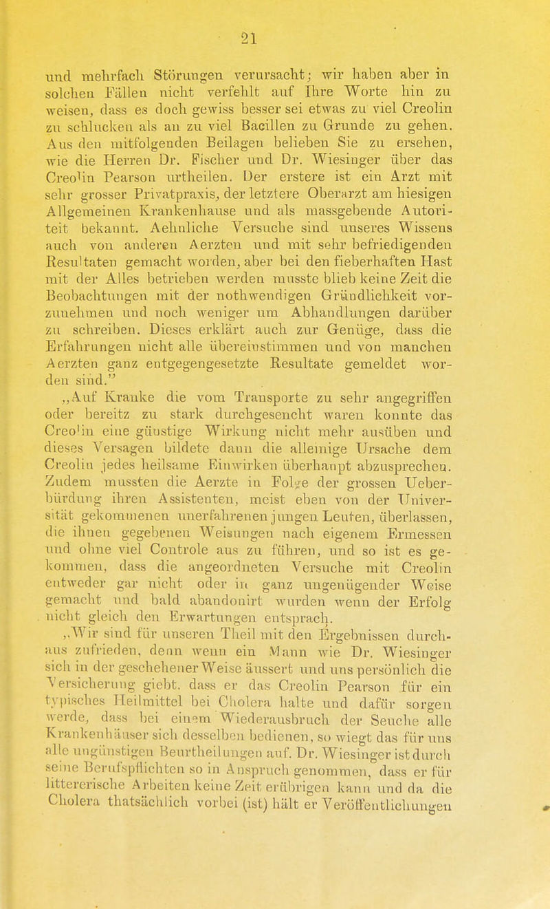 iind mehrfacli Störungen verursacht; wir liaben aber in solchen Falien nicht verfehlt auf Ihre Worte hin zu weisen, dass es doch gewiss besser sei etwas zu viel Creolin zu schluckeu als au zu viel Bacillen zu Grrunde zu gehen. Aus den mitfolgenden Beilageu belieben Sie zu ersehen, wie die Herren Dr. Pischer mid Dr. Wiesiuger über das Creo^ia Pearson tu'theilen. Der erstere ist ein Arzt mit sehr grosser PrivatpraxiSj der letztere Oberarzt am hiesigen Allgemeinen Krankeahause und als massgebeude Autori- teit bekannt. Aehnliche Versuche sind uuseres Wissen» anch von anderen Aerzten und mit sehr befriedigenden Resultaten gemacht worden^ aber bei den fieberhaften Plast mit der Alles betrieben Averden mnsste blieb keine Zeit die Beobachtungen mit der nothwendigen Gründlichkeit vor- zuuelimeu und noch weniger um Abhaudlungen darüber zu schreiben. Dieses erklart auch zur Genü^e, dass die Erf'ahrungeu nicht alle übereinstimraen und von raanchen Aerzten ganz entgegengesetzte Resultate gemeldet wor- den sind.'^ ,,Auf Kranke die vom Transporte zu sehr angegrilFen oder bereitz zu stark durchgesencht waren konnte das Creo'in eine gunstige Wirkung nicht mehr ausüben und dieses Versagen bildete daun die allemige Ursache dem Creolin jedes heilsame Einwirken überhanpt abzuspi'echea. Zudem mussten die Aerzte in Pol</e der grossen Ueber- bürdung ihren Assistenten, meist eben von der Tlniver- sitat gekommenen imerfahrenen jungen Leuteu, überlassen, die ihnen gegebenen Weisungen nach eigenera Ermessen und ohne viel Controle aus zu führeuj und so ist es ge- kommen, dass die angeordneten Versuche mit Creolin entweder gar nicht oder in ganz imgeuügender Weise gemacht und bald abandonirt wurden wenn der Erfolg nicht gleich den Erwartungen entsprach. ,.Wir sind für unseren Theil mit den Ergebnissen durch- aus ziifrieden, denn AA^eun ein Vlann wie Dr. Wiesinger sich in der geschehener Weise aitsserfc und uns persönlich die Versichernng giebt. dass er das Creolin Pearson für ein typisches PTeilmittel bei Cholera halte nnd dafür sorgen werde, dass bei einem Wiederausbruch der Seuche alle Krankenhiiuser sich desselbou bedienen, so wiegt das für uns alle ungiinstigen Beurtheilungen auf. Dr. Wiesinger istdurch seme Berufspflichten so in Anspruch genommen, dass er für littererische Arbeiten keine Zeit erübrigen kann und da die Cholera thatsaclilicli vorbei (ist) hillt er VerölFentlichung-en