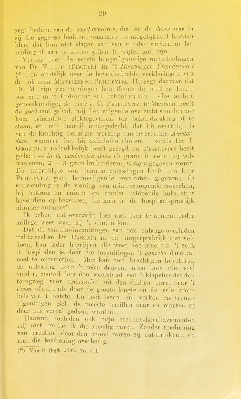 zee:rl lifidrleu van de soorl creoVme, flie, en de dofe.f waarin zij die gegeven liaddeu, Avaardoor de mogelijklieid bestaan bieef dat liun niet slagen aau een minder werkzame be- reiding of aan te kleine giftt^u te Mijten zou zijn. Verder over de eerste hoogst'gnustige mededeelirigen van Dr. F. . . r (Fischmi) in ^t Hamburger Fremdenbla i C*^), en eiufielijk over de bovenbedoelde verklaringen van de doktoren MiJxLiirp en Prii.levitz. Hij zegt daarvan dat Dr M. zijn waarnemingen betreffende de creoline Peai;- soN zelf in Tijdtchrift zal bekendmakm, 'De andere geueesknndige, de beer J. C. Piullevvi z, te Maarsen, heelt de goedheid geliad. mij het volgende overzicht van de door hem behandelde ziektegevallen ter bekendmaking af te staan, en mij daarbij medegedeeld, dat hij overtuigd is van de krachtig heilzame werking van de crcoline-^ï/i*to - dmn, wanneer het bij aziatische cholera — zooals Ur. J. ÜRONEMAN nadrukkelijk heeft gezegd en Pruluvitz heelt gedaan — in de aanbevolen dosis (5 gram in eens br) vol- wassenen, 2 — 3 gram bij kinderen) tijdig ingegeven wordt. De enteroklyse van tannine oplossingen heeft den heer Pjullevitz geen bemoedigende reznltaten gtgeven; de aanwending in de woning van min vermogende menschen, bij bekrompen ruimte en zonder voldoende hulp, stiut bovendien op bezwaren, die men in de hospitaal-prakti;k nimmer ontmoet. Ik behoef dat overzicht hier niet over te nemen. Ieder kollega weet waar hij ^t vinden kan. Dat dfc tannine-inspuitingeii van den onlangs overleden italiaanschen Dr. Cantani in de bnrgerpraktijk niet vol- doen, kan ieder begrijpen, die weet hoe ncoeiiijk 't zelfs in hospitalen is, door die inspuitingen 't gansche darmka- naal te ontsmetten. Men kan met krachtigen heveldruk de oplossing door 't colon drijven, maar komt niet veel verder, zoowel door den weerstimd van 't klapvlies dat den terugweg voor drekstoffen uit den dikken darm raar 't Venm afsluit, als door de groote lengte en de vele kron- kels van 't laatste. En toch leven en werken en verme- nigvuldigen zich de meeste bacillen daar en moeten zij diiar dus vooral gedood worden. Daarom vokleden ook mijn creoline-hevellavementen mij niet; en liet ik die spoedig varen. Zonder toediening van creoline c oor den mond waren zij ontoereikend, en met die toediening overbodig. (^) Van 9 Sept. 1802. No. 211.