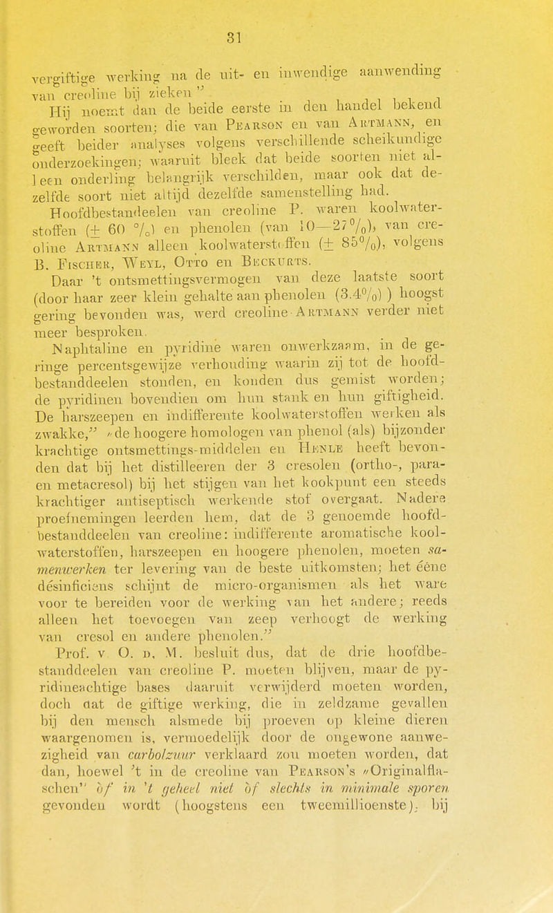 vergiftige Averking na de nit- en in\ycndige aanwending van creoliiie bij zieken  , , i , i i i Hij noemt dan de beide eerste in den handel bekend o-eworden soorten; die van Pearson en van Artmann, en geeft beider analyses volgens verschillende scheikundige onderzoekingen; waaruit bleek dat beide soorten met al- leen onderling belangrijk verschilden, maar ook dat de- zelfde soort niet altijd dezelfde samenstelling had. Hnofdbestandeelen van creobne P. waren koolwater- stoften (+ 60 7o1 en phenolen (van 10—27%), van cre- oline AuTjiAKN alleen koolwaterst( ff'en (± 857o), volgens B. FiscHER, Weyl, Otto en Bkckurts. Daar 't ontsmettingsvermogen van deze laatste soort (door haar zeer klein gehalte aan phenolen (3.4%) ) hoogst gering bevonden was, werd creoline Artmann verder niet meer besproken. Naphtaline en pyridine waren onwerkzaf>m, in de ge- ringe percentsgewijze verhouding waarin zij tot de hootd- bestanddeeleu stonden, en konden dus gemist worden; de pyridinen bovendien om hnn stank en hun giftigheid. De harszeepen en indifferente koolwaterstoflen werken als zwakke, ' de hoogere homologen van phenol (als) bijzonder krachtige ontsmettings-middelen en Hknle heeft bevon- den dat bij het distilleeren der 3 cresolen (ortho-, para- en metacrësol) bij het stijgen van het kookpunt een steeds krachtiger antiseptisch werkende stof overgaat. Nadere proefnemingen leerden hem, dat de 3 genoemde hoofd- bestanddeelen van creoline: indifferente aromatische kool- waterstoffen, harszeepen en hoogere phenolen, moeten sa- menwerken ter levering van de beste uitkomsten; het ééne désinficiöiis schijnt de micro-organismen als het ware voor te bereiden voor de werking van het andere; reeds alleen het toevoegen van zeep verhoogt de werking van cresol en andere phenolen. Prof. V O. 1). M. besluit dus, dat de drie hoofdbe- standdeelen van creoline P. moeten blijven, maar de py- ridineachtige bases daaruit verwijderd moeten worden, doch flat de giftige werking, die in zeldzame gevallen bij den mensch alsmede bij proeven op kleine dieren waargenomen is, vermoedelijk door de ongewone aanwe- zigheid van carbolzuur verklaard zon moeten worden, dat dan, hoewel ^t in de creoline van Pearson's //Originalfla- schen of in 7 geketl niet of slechts in mimmaJe sporen gevonden wordt (hoogstens een tweemillioenste); bij