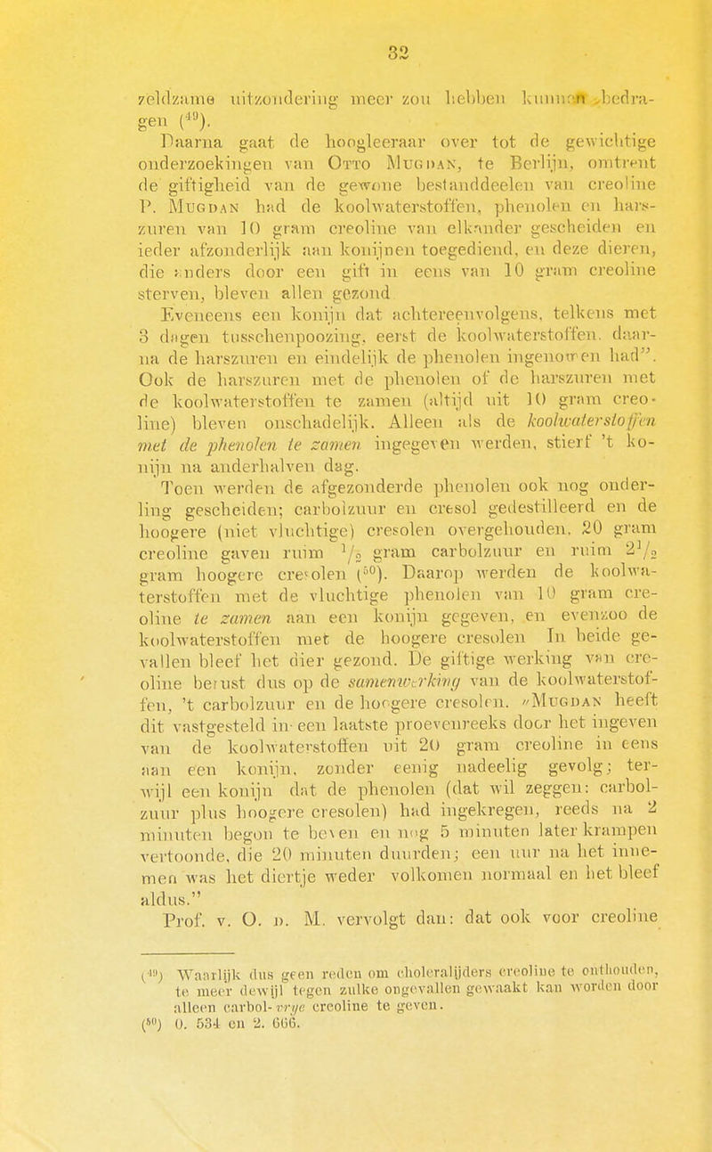 yèldzume iiitzüiideriug meer zou hebben IcuiiufJir >bcr!ra- geii ('^^). Daarna gaat de lioogleeraar over tot de gewichtige onderzoekingen van Otïo Mug dan, te Berlijn, omtrt^nt de git'tiglieid van de gexvnne bestanddeelon van creoline P. MuGDAN had de koolwaterstofi'en, phenolen en hars- zuren van ]{) gram creoline van elk'tnder gescheiden en ieder afzonderlijk aan konijnen toegediend, en deze dieren, die anders door een gift in eens van 10 gram creoline sterven, bleven allen gezond Eveneens een konijn dat achtereenvolgens, telkens met 3 dfigen tusschenpoozing, eer&t de koohvaterstoffen. daar- na de harszuren en eindelijk de phenolen ingenoiren had. Ook de harszuren niet de phenolen ot' de harszuren met de koolwaterstoffen te zamen (altijd uit 10 gram creo- line) bleven onschadelijk. Alleen als de koohvaterstoffen met de pfieiiolen te zamen ingegeven werden, stierf 't ko- nijn na anderhalven dag. Toen werden de afgezonderde phenolen ook nog onder- ling gescheiden; carboizuur en cresol gedestilleerd en de hoofiere (niet vluchtige) cresolen overgehouden. 20 gram creoline gaven ruim gi'^^i^ carboizuur en ruim 2^2 gram hoogere cre<olen Daarop werden de koolwa- terstoffen met de vluchtige phenolen van U' gram cre- oline te zamen aan een konijn gegeven, en evenzoo de koolwaterstoffen met de hoogere cresolen In beide ge- vallen bleef het dier gezond. De giftige werking vwn cre- oline bernst dns op de smnemccrkhir/ van de koolwaterstof- fen, 't carboizuur en de hoogere cresoh n. //Mugüan heeft dit vastgesteld in- een laatste proevenreeks door het ingeven van de koolwaterstoffen uit 2l) gram creoline in eens aan een konijn, zender cenig nadeelig gevolg; ter- wijl een konijn dat de phenolen (dat wil zeggen: carboi- zuur plus hoogere cresolen) had ingekregen, reeds na 2 minuten begon te be\en en neg 5 minuten later krampen vertoonde, die 20 minuten duurden; een uur na het inne- men Avas het diertje weder volkomen normaal en het bleef aldus. Prof. V. O. j). M. vervolgt dan: dat ook voor creoline Wanrlijk dus geen redan om clioleralijders creoliue te onthomlen, te, meer dewijl tegen zulke ongevallen gewaakt kan worden door alleen carbol-rrvye creoline te geven. (WJ 0. 534 cn 2. Gü6.